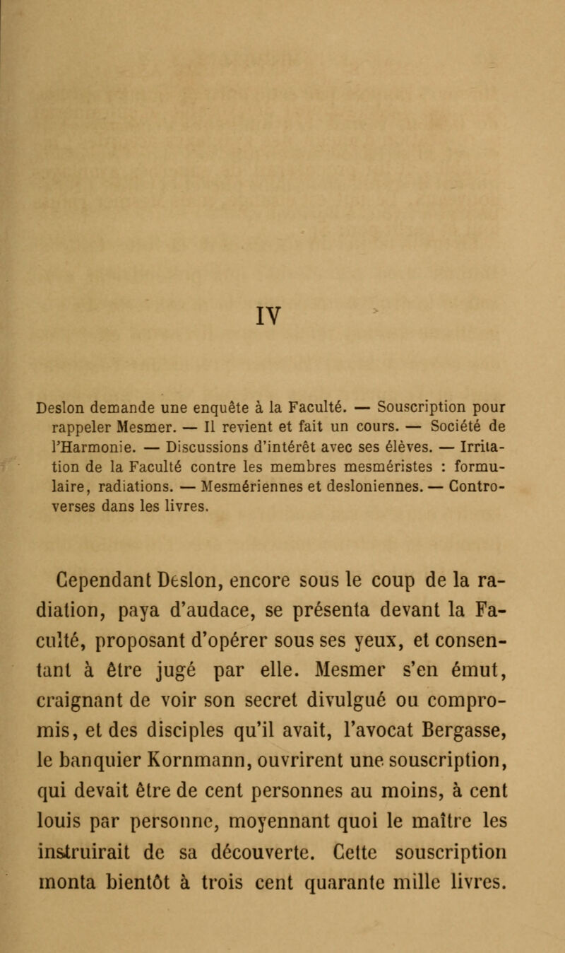 IV Deslon demande une enquête à la Faculté. — Souscription pour rappeler Mesmer. — Il revient et fait un cours. — Société de FHarmonie. — Discussions d'intérêt avec ses élèves. — Irrita- tion de la Faculté contre les membres mesméristes : formu- laire, radiations. — Mesmériennes et desioniennes. — Contro- verses dans les livres. Cependant Deslon, encore sous le coup de la ra- diation, paya d'audace, se présenta devant la Fa- culté, proposant d'opérer sous ses yeux, et consen- tant à être jugé par elle. Mesmer s'en émut, craignant de voir son secret divulgué ou compro- mis, et des disciples qu'il avait, l'avocat Bergasse, le banquier Kornmann, ouvrirent une souscription, qui devait être de cent personnes au moins, à cent louis par personne, moyennant quoi le maître les instruirait de sa découverte. Cette souscription monta bientôt à trois cent quarante mille livres.