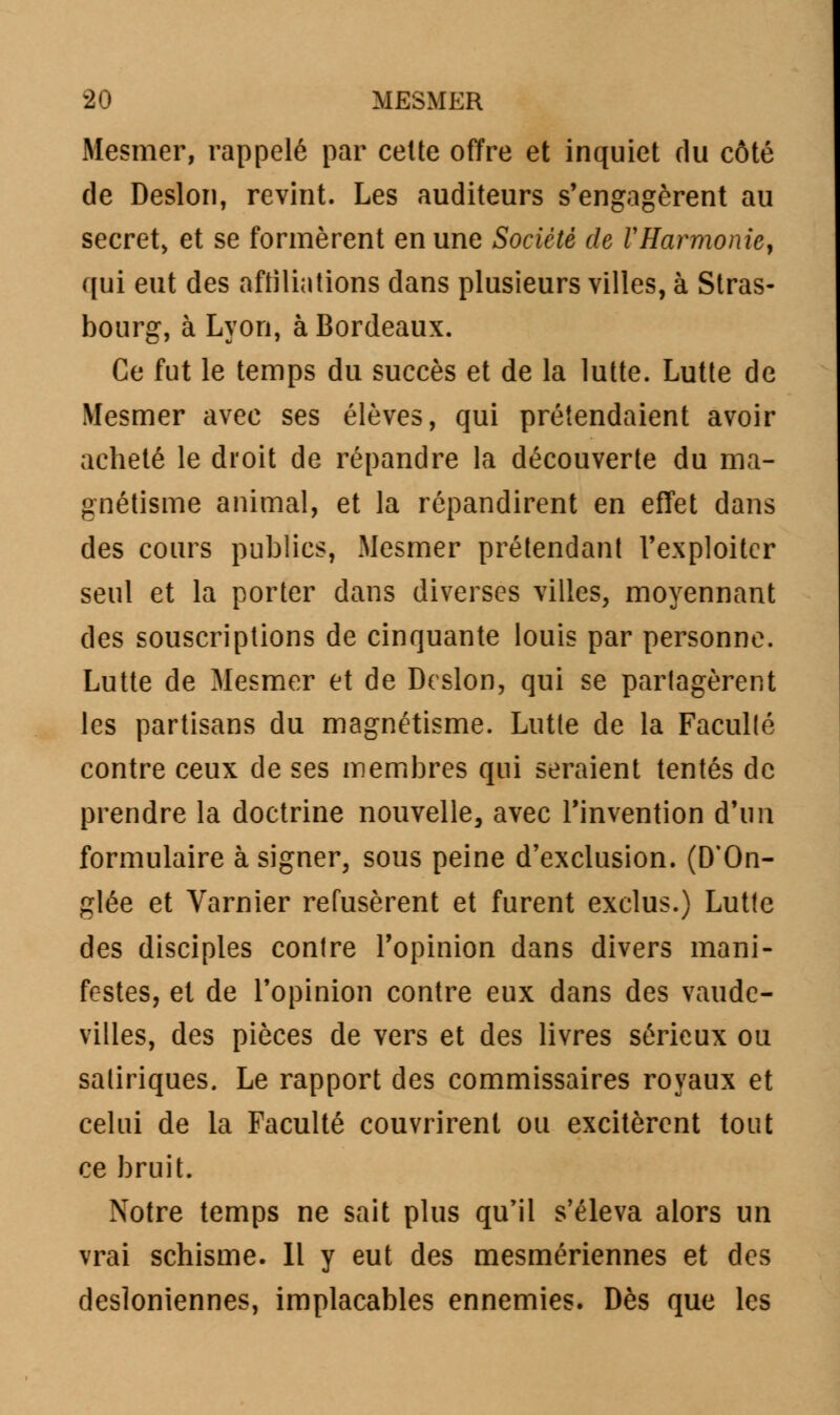 Mesmer, rappelé par celte offre et inquiet du côté de Deslon, revint. Les auditeurs s'engagèrent au secret, et se formèrent en une Société de VHarmonie, qui eut des affiliations dans plusieurs villes, à Stras- bourg, à Lyon, à Bordeaux. Ce fut le temps du succès et de la lutte. Lutte de Mesmer avec ses élèves, qui prétendaient avoir acheté le droit de répandre la découverte du ma- gnétisme animal, et la répandirent en effet dans des cours publics, Mesmer prétendant l'exploiter seul et la porter dans diverses villes, moyennant des souscriptions de cinquante louis par personne. Lutte de Mesmer et de Deslon, qui se partagèrent les partisans du magnétisme. Lutte de la Facullé contre ceux de ses membres qui seraient tentés de prendre la doctrine nouvelle, avec l'invention d'un formulaire à signer, sous peine d'exclusion. (D'On- glée et Varnier refusèrent et furent exclus.) Lutte des disciples contre l'opinion dans divers mani- festes, et de l'opinion contre eux dans des vaude- villes, des pièces de vers et des livres sérieux ou satiriques. Le rapport des commissaires royaux et celui de la Faculté couvrirent ou excitèrent tout ce bruit. Notre temps ne sait plus qu'il s'éleva alors un vrai schisme. Il y eut des mesmériennes et des desioniennes, implacables ennemies. Dès que les