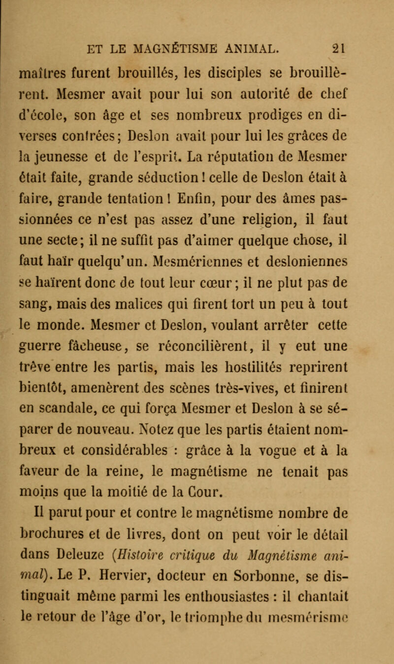 maîtres furent brouillés, les disciples se brouillè- rent. Mesmer avait pour lui son autorité de chef d'école, son âge et ses nombreux prodiges en di- verses contrées; Deslon avait pour lui les grâces de la jeunesse et de l'esprit, La réputation de Mesmer était faite, grande séduction ! celle de Deslon était à faire, grande tentation ! Enfin, pour des âmes pas- sionnées ce n'est pas assez d'une religion, il faut une secte; il ne suffit pas d'aimer quelque chose, il faut haïr quelqu'un. Mesmériennes et desioniennes se haïrent donc de tout leur cœur ; il ne plut pas de sang, mais des malices qui firent tort un peu à tout le monde. Mesmer et Deslon, voulant arrêter cette guerre fâcheuse, se réconcilièrent, il y eut une trêve entre Jes partis, mais les hostilités reprirent bientôt, amenèrent des scènes très-vives, et finirent en scandale, ce qui força Mesmer et Deslon à se sé- parer de nouveau. Notez que les partis étaient nom- breux et considérables : grâce à la vogue et à la faveur de la reine, le magnétisme ne tenait pas moins que la moitié de la Cour. Il parut pour et contre le magnétisme nombre de brochures et de livres, dont on peut voir le détail dans Deleuze (Histoire critique du Magnétisme ani- mal). Le P. Hervier, docteur en Sorbonne, se dis- tinguait même parmi les enthousiastes : il chantait le retour de l'âge d'or, le triomphe du mesmérismc