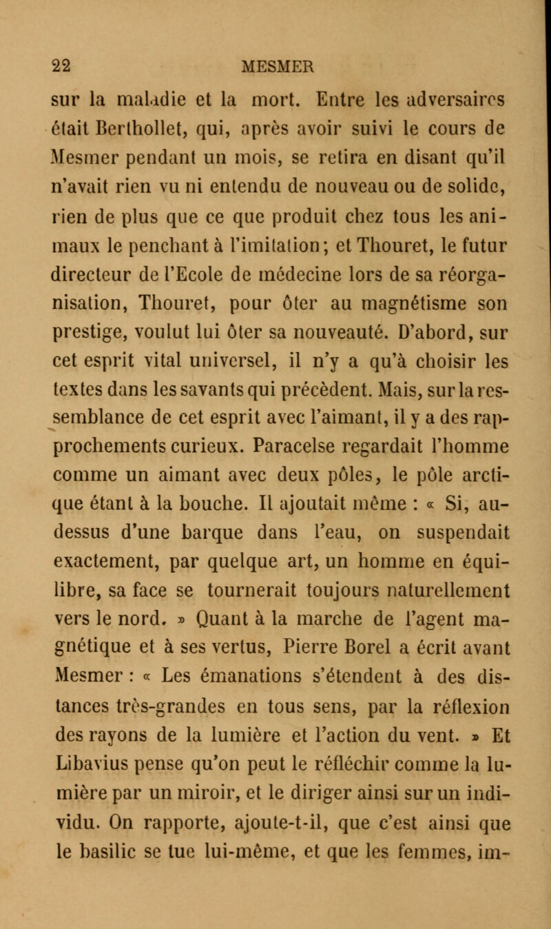 sur la maladie et la mort. Entre les adversaires était Berthollet, qui, après avoir suivi le cours de Mesmer pendant un mois, se retira en disant qu'il n'avait rien vu ni entendu de nouveau ou de solide, rien de plus que ce que produit chez tous les ani- maux le penchant à l'imitation; et Thouret, le futur directeur de l'Ecole de médecine lors de sa réorga- nisation, Thouret, pour ôter au magnétisme son prestige, voulut lui ôter sa nouveauté. D'abord, sur cet esprit vital universel, il n'y a qu'à choisir les textes dans les savants qui précèdent. Mais, sur la res- semblance de cet esprit avec l'aimant, il y a des rap- prochements curieux. Paracelse regardait l'homme comme un aimant avec deux pôles, le pôle arcti- que étant à la bouche. Il ajoutait même : « Si, au- dessus d'une barque dans l'eau, on suspendait exactement, par quelque art, un homme en équi- libre, sa face se tournerait toujours naturellement vers le nord. » Quant à la marche de l'agent ma- gnétique et à ses vertus, Pierre Borel a écrit avant Mesmer : « Les émanations s'étendent à des dis- tances très-grandes en tous sens, par la réflexion des rayons de la lumière et l'action du vent. » Et Libavius pense qu'on peut le réfléchir comme la lu- mière par un miroir, et le diriger ainsi sur un indi- vidu. On rapporte, ajoute-t-il, que c'est ainsi que le basilic se lue lui-même, et que les femmes, im-