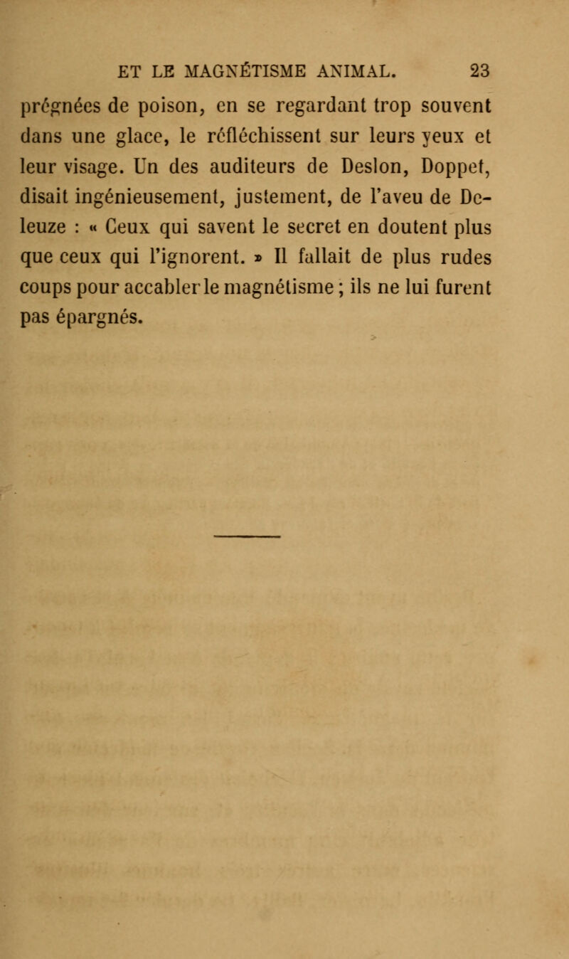 prégnées de poison, en se regardant trop souvent dans une glace, le réfléchissent sur leurs yeux et leur visage. Un des auditeurs de Deslon, Doppet, disait ingénieusement, justement, de l'aveu de Dc- leuze : « Ceux qui savent le secret en doutent plus que ceux qui l'ignorent. » Il fallait de plus rudes coups pour accabler le magnétisme ; ils ne lui furent pas épargnés.