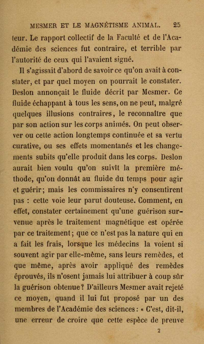 leur. Le rapport collectif de la Faculté et de l'Aca- démie des sciences fut contraire, et terrible par l'autorité de ceux qui l'avaient signé. Il s'agissait d'abord de savoir ce qu'on avait à con- stater, et par quel moyen on pourrait le constater. Deslon annonçait le fluide décrit par Mesmer. Ce fluide échappant à tous les sens, on ne peut, malgré quelques illusions contraires, le reconnaître que par son action sur les corps animés. On peut obser- ver ou cette action longtemps continuée et sa vertu curative, ou ses effets momentanés et les change- ments subits qu'elle produit dans les corps. Deslon aurait bien voulu qu'on suivît la première mé- thode, qu'on donnât au fluide du temps pour agir et guérir; mais les commissaires n'y consentirent pas : cette voie leur parut douteuse. Comment, en effet, constater certainement qu'une guérison sur- venue après le traitement magnétique est opérée par ce traitement ; que ce n'est pas la nature qui en a fait les frais, lorsque les médecins la voient si souvent agir par elle-même, sans leurs remèdes, et que même, après avoir appliqué des remèdes éprouvés, ils n'osent jamais lui attribuer à coup sûr la guérison obtenue? D'ailleurs Mesmer avait rejeté ce moyen, quand il lui fut proposé par un des membres de l'Académie des sciences: « C'est, dit-il, une erreur de croire que cette espèce de preuve 2