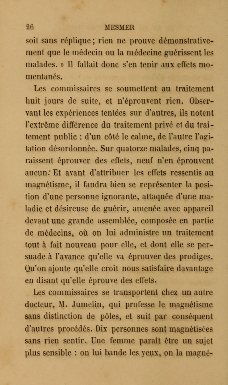 soit sans réplique; rien ne prouve démonstrative- mont que le médecin ou la médecine guérissent les malades. » Tl fallait donc s'en tenir aux effets mo- mentanés. Les commissaires se soumettent au traitement huit jours de suite, et n'éprouvent rien. Obser- vant les expériences tentées sur d'autres, ils notent l'extrême différence du traitement privé et du trai- tement public : d'un côté le calme, de l'autre l'agi- tation désordonnée. Sur quatorze malades, cinq pa- raissent éprouver des effets, neuf n'en éprouvent aucun: Et avant d'attribuer les effets ressentis au magnétisme, il faudra bien se représenter la posi- tion d'une personne ignorante, attaquée d'une ma- ladie et désireuse de guérir, amenée avec appareil devant une grande assemblée, composée en partie de médecins, où on lui administre un traitement tout à fait nouveau pour elle, et dont elle se per- suade à l'avance qu'elle va éprouver des prodiges. Qu'on ajoute qu'elle croit nous satisfaire davantage en disant qu'elle éprouve des effets. Les commissaires se transportent chez un autre docteur, M. Jumelin, qui professe le magnétisme sans distinction de pôles, et suit par conséquent d'autres procédés. Dix personnes sont magnétisées sans rien sentir. Une femme parait être un sujet plus sensible : on lui bande les yeux, on la magné-