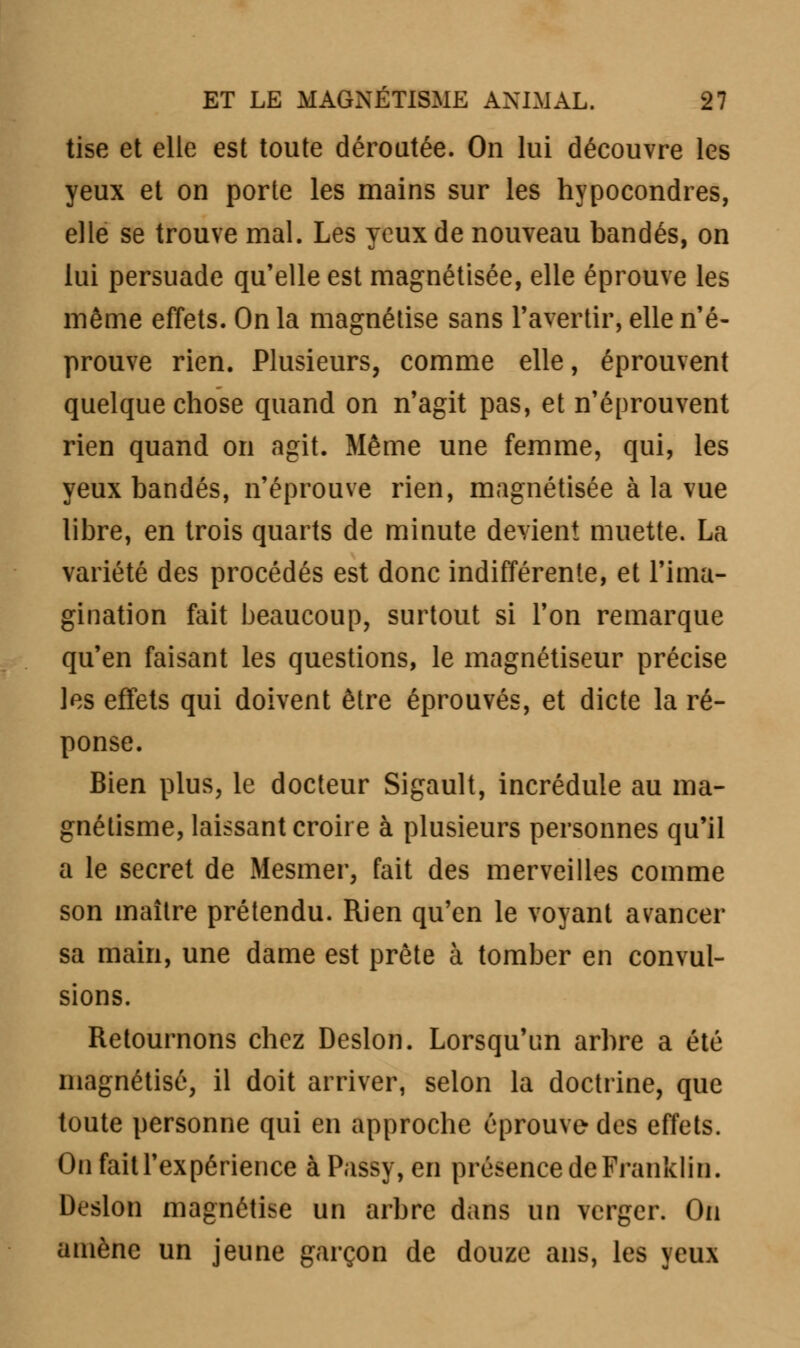 tise et elle est toute déroutée. On lui découvre les yeux et on porte les mains sur les hypocondres, elle se trouve mal. Les yeux de nouveau bandés, on lui persuade qu'elle est magnétisée, elle éprouve les même effets. On la magnétise sans l'avertir, elle n'é- prouve rien. Plusieurs, comme elle, éprouvent quelque chose quand on n'agit pas, et n'éprouvent rien quand on agit. Même une femme, qui, les yeux bandés, n'éprouve rien, magnétisée à la vue libre, en trois quarts de minute devient muette. La variété des procédés est donc indifférente, et l'ima- gination fait beaucoup, surtout si l'on remarque qu'en faisant les questions, le magnétiseur précise les effets qui doivent être éprouvés, et dicte la ré- ponse. Bien plus, le docteur Sigault, incrédule au ma- gnétisme, laissant croire à plusieurs personnes qu'il a le secret de Mesmer, fait des merveilles comme son maître prétendu. Rien qu'en le voyant avancer sa main, une dame est prête à tomber en convul- sions. Retournons chez Deslon. Lorsqu'un arbre a été magnétisé, il doit arriver, selon la doctrine, que toute personne qui en approche éprouve des effets. On fait l'expérience àPassy, en présence de Franklin. Deslon magnétise un arbre dans un verger. On amène un jeune garçon de douze ans, les yeux