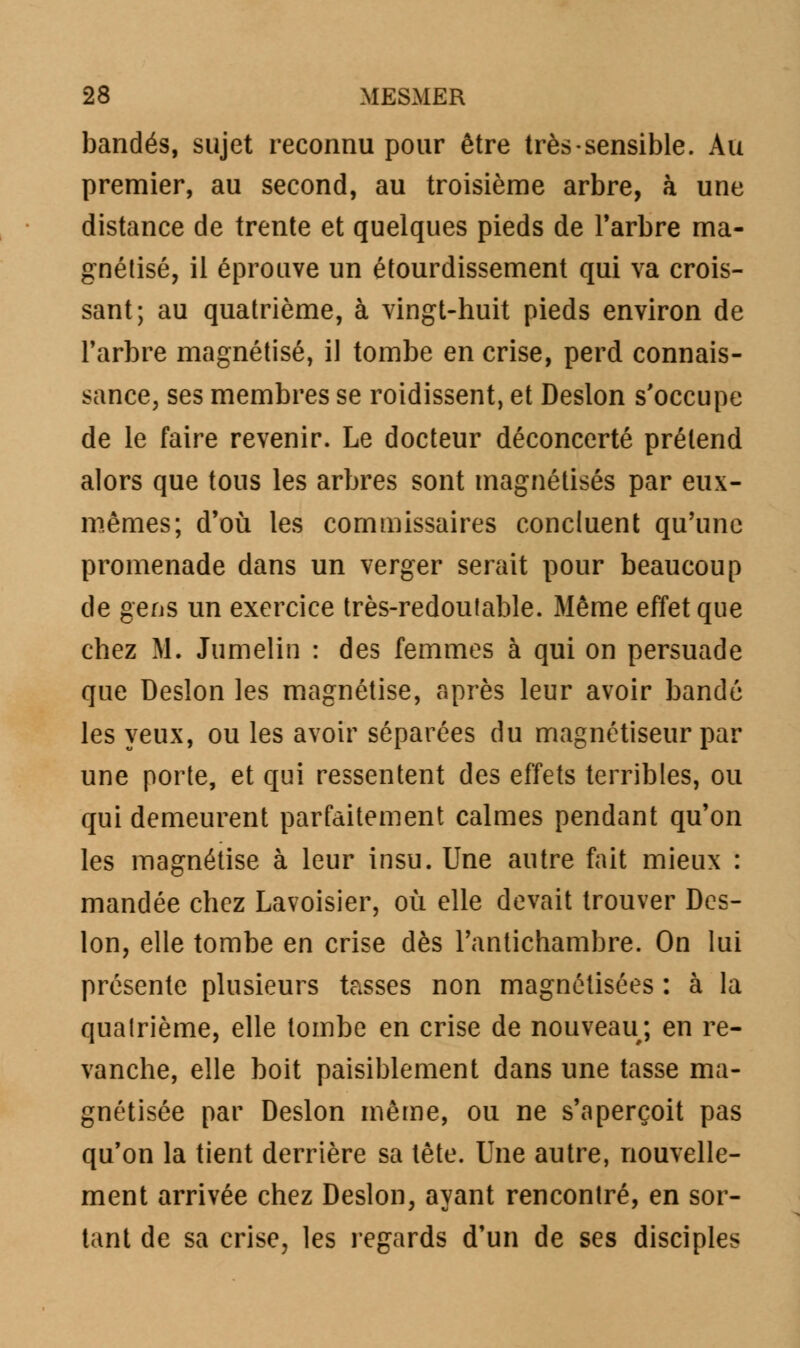 bandés, sujet reconnu pour être très sensible. Au premier, au second, au troisième arbre, à une distance de trente et quelques pieds de l'arbre ma- gnétisé, il éprouve un étourdissement qui va crois- sant; au quatrième, à vingt-huit pieds environ de l'arbre magnétisé, il tombe en crise, perd connais- sance, ses membres se roidissent, et Deslon s'occupe de le faire revenir. Le docteur déconcerté prétend alors que tous les arbres sont magnétisés par eux- mêmes; d'où les commissaires concluent qu'une promenade dans un verger serait pour beaucoup de gens un exercice très-redoutable. Même effet que chez M. Jumelin : des femmes à qui on persuade que Deslon les magnétise, après leur avoir bandé les yeux, ou les avoir séparées du magnétiseur par une porte, et qui ressentent des effets terribles, ou qui demeurent parfaitement calmes pendant qu'on les magnétise à leur insu. Une autre fait mieux : mandée chez Lavoisier, où elle devait trouver Des- lon, elle tombe en crise dès l'antichambre. On lui présente plusieurs tasses non magnétisées : à la quatrième, elle tombe en crise de nouveau; en re- vanche, elle boit paisiblement dans une tasse ma- gnétisée par Deslon même, ou ne s'aperçoit pas qu'on la tient derrière sa tête. Une autre, nouvelle- ment arrivée chez Deslon, ayant rencontré, en sor- tant de sa crise, les regards d'un de ses disciples