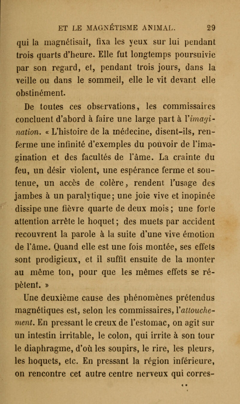 qui la magnétisait, fixa les yeux sur lui pendant trois quarts d'heure. Elle fut longtemps poursuivie par son regard, et, pendant trois jours, dans la veille ou dans le sommeil, elle le vit devant elle obstinément. De toutes ces observations, les commissaires concluent d'abord à faire une large part à l'imagi- nation. « L'histoire de la médecine, disent-ils, ren- ferme une infinité d'exemples du pouvoir de l'ima- gination et des facultés de l'àme. La crainte du feu, un désir violent, une espérance ferme et sou- tenue, un accès de colère, rendent l'usage des jambes à un paralytique; une joie vive et inopinée dissipe une fièvre quarte de deux mois ; une forle attention arrête le hoquet; des muets par accident recouvrent la parole à la suite d'une vive émotion de l'âme. Quand elle est une fois montée, ses effets sont prodigieux, et il suffit ensuite de la monter au môme ton, pour que les mêmes effets se ré- pètent. » Une deuxième cause des phénomènes prétendus magnétiques est, selon les commissaires, Y attouche- ment. En pressant le creux de l'estomac, on agit sur un intestin irritable, le colon, qui irrite à son tour le diaphragme, d'où les soupirs, le rire, les pleurs, les hoquets, etc. En pressant la région inférieure, on rencontre cet autre centre nerveux qui corres-