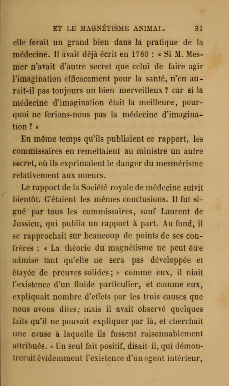 elle ferait un grand bien dans la pratique de la médecine. Il avait déjà écrit en 1780 : « Si M. Mes- mer n'avait d'autre secret que celui de faire agir l'imagination efficacement pour la santé, n'en au- rait-il pas toujours un bien merveilleux ? car si la médecine d'imagination était la meilleure, pour- quoi ne ferions-nous pas la médecine d'imagina- tion ? » En même temps qu'ils publiaient ce rapport, les commissaires en remettaient au ministre un autre secret, où ils exprimaient le danger du mesmérisme relativement aux mœurs. Le rapport de la Société royale de médecine suivit bientôt. C'étaient les mêmes conclusions. Il fut si- gné par tous les commissaires, sauf Laurent de Jussieu, qui publia un rapport à part. Au fond, il se rapprochait sur beaucoup de points de ses con- 1ï ères : « La théorie du magnétisme ne peut être admise tant qu'elle ne sera pas développée et étayée de preuves solides ; • comme eux, il niait l'existence d'un fluide particulier, et comme eux, expliquait nombre d'effets par les trois causes que nous avons dites; mais il avait observé quelques laits qu'il ne pouvait expliquer par là, et cherchait une cause à laquelle ils fussent raisonnablement attribués. ■ lu seul fait positif, disait il, qui démon- lit évidemment l'existence d'un agent intérieur,