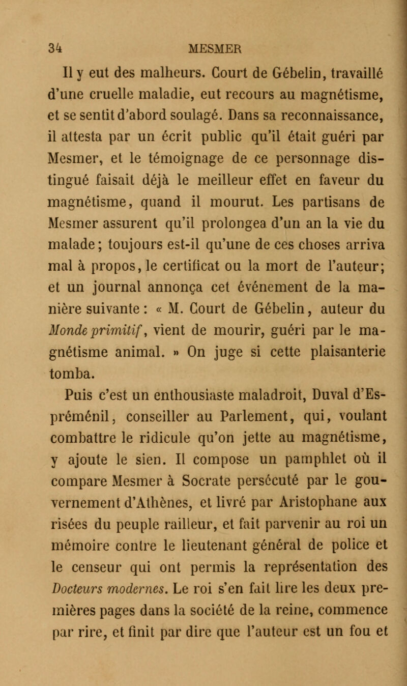 Il y eut des malheurs. Court de Gébelin, travaillé d'une cruelle maladie, eut recours au magnétisme, et se sentit d'abord soulagé. Dans sa reconnaissance, il attesta par un écrit public qu'il était guéri par Mesmer, et le témoignage de ce personnage dis- tingué faisait déjà le meilleur effet en faveur du magnétisme, quand il mourut. Les partisans de Mesmer assurent qu'il prolongea d'un an la vie du malade; toujours est-il qu'une de ces choses arriva mal à propos, le certificat ou la mort de l'auteur; et un journal annonça cet événement de la ma- nière suivante : « M. Court de Gébelin, auteur du Monde primitif, vient de mourir, guéri par le ma- gnétisme animal. » On juge si cette plaisanterie tomba. Puis c'est un enthousiaste maladroit, Duval d'Es- préménil, conseiller au Parlement, qui, voulant combattre le ridicule qu'on jette au magnétisme, y ajoute le sien. Il compose un pamphlet où il compare Mesmer à Socrate persécuté par le gou- vernement d'Athènes, et livré par Aristophane aux risées du peuple railleur, et fait parvenir au roi un mémoire contre le lieutenant général de police et le censeur qui ont permis la représentation des Docteurs modernes. Le roi s'en fait lire les deux pre- mières pages dans la société de la reine, commence par rire, et finit par dire que l'auteur est un fou et