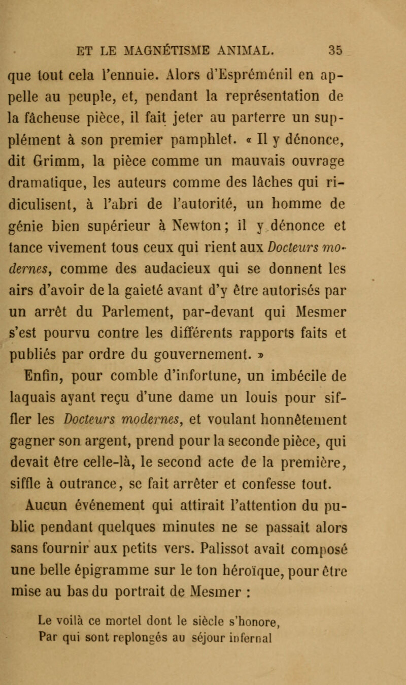 que tout cela l'ennuie. Alors d'Espréménil en ap- pelle au peuple, et, pendant la représentation de la fâcheuse pièce, il fait jeter au parterre un sup- plément à son premier pamphlet. « Il y dénonce, dit Grimm, la pièce comme un mauvais ouvrage dramatique, les auteurs comme des lâches qui ri- diculisent, à l'abri de l'autorité, un homme de génie bien supérieur à Newton; il y dénonce et tance vivement tous ceux qui rient aux Docteurs mo- dernes, comme des audacieux qui se donnent les airs d'avoir de la gaieté avant d'y être autorisés par un arrêt du Parlement, par-devant qui Mesmer s'est pourvu contre les différents rapports faits et publiés par ordre du gouvernement. » Enfin, pour comble d'infortune, un imbécile de laquais ayant reçu d'une dame un louis pour sif- fler les Docteurs modernes, et voulant honnêtement gagner son argent, prend pour la seconde pièce, qui devait être celle-là, le second acte de la première, siffle à outrance, se fait arrêter et confesse tout. Aucun événement qui attirait l'attention du pu- blic pendant quelques minutes ne se passait alors sans fournir aux petits vers. Palissot avait composé une belle épigramme sur le ton héroïque, pour être mise au bas du portrait de Mesmer : Le voilà ce mortel dont le siècle s'honore, Par qui sont replongés au séjour infernal