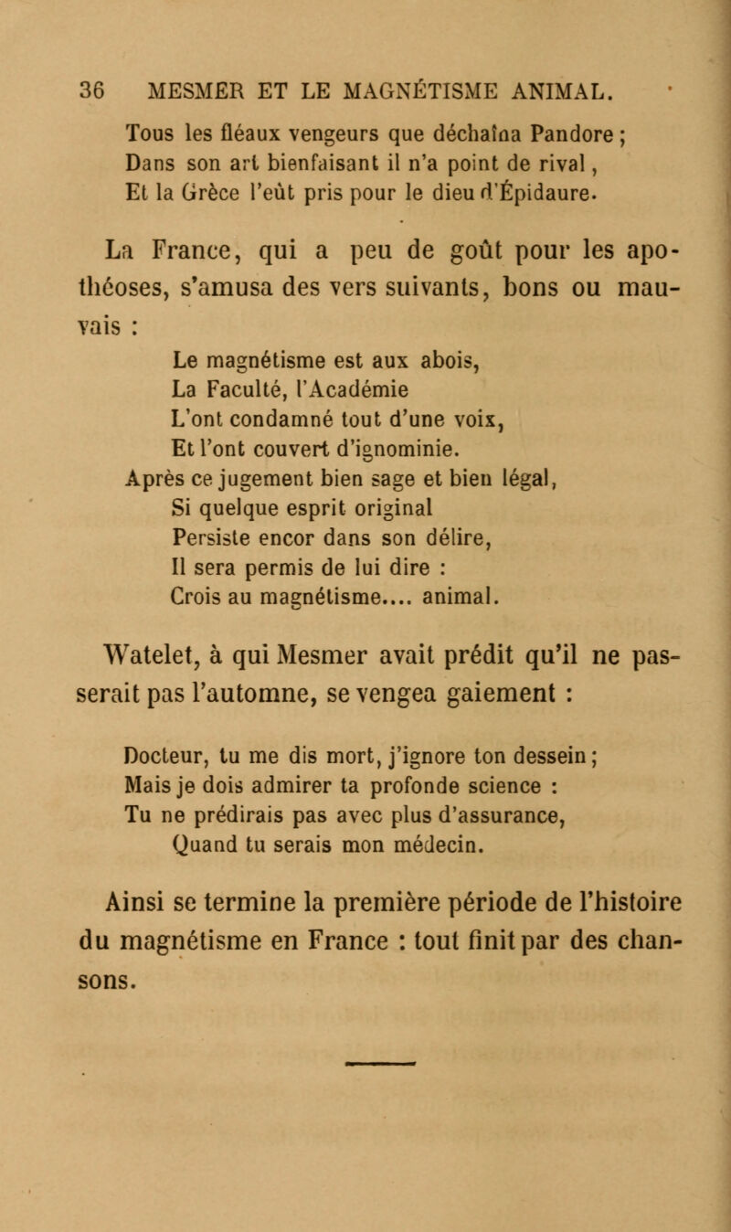 Tous les fléaux vengeurs que déchaîna Pandore ; Dans son art bienfaisant il n'a point de rival, Et la Grèce l'eut pris pour le dieud'Épidaure. La France, qui a peu de goût pour les apo- théoses, s'amusa des vers suivants, bons ou mau- vais : Le magnétisme est aux abois, La Faculté, l'Académie L'ont condamné tout d'une voix, Et l'ont couvert d'ignominie. Après ce jugement bien sage et bien légal, Si quelque esprit original Persiste encor dans son délire, Il sera permis de lui dire : Crois au magnétisme.... animal. Watelet, à qui Mesmer avait prédit qu'il ne pas- serait pas l'automne, se vengea gaiement : Docteur, tu me dis mort, j'ignore ton dessein; Mais je dois admirer ta profonde science : Tu ne prédirais pas avec plus d'assurance, Quand tu serais mon médecin. Ainsi se termine la première période de Fhistoire du magnétisme en France : tout finit par des chan- sons.