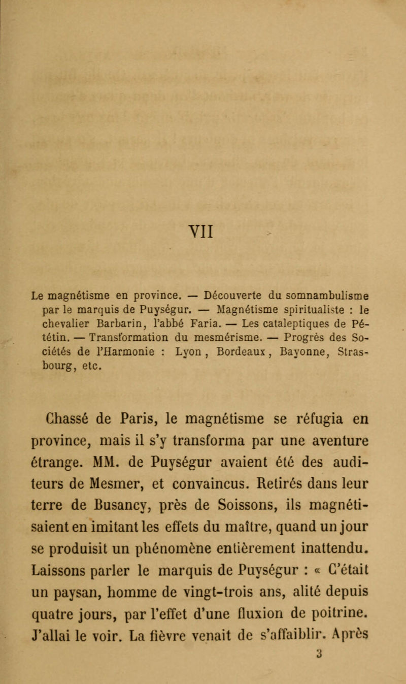 Le magnétisme en province. — Découverte du somnambulisme par le marquis de Puységur. — Magnétisme spiritualité : le chevalier Barbarin, l'abbé Faria. — Les cataleptiques de Pé- tétin. — Transformation du mesmérisme. — Progrès des So- ciétés de l'Harmonie : Lyon, Bordeaux, Bayonne, Stras- bourg, etc. Chassé de Paris, le magnétisme se réfugia en province, mais il s'y transforma par une aventure étrange. MM. de Puységur avaient été des audi- teurs de Mesmer, et convaincus. Retirés dans leur terre de Busancy, près de Soissons, ils magnéti- saient en imitant les effets du maître, quand un jour se produisit un phénomène entièrement inattendu. Laissons parler le marquis de Puységur : « C'était un paysan, homme de vingt-trois ans, alité depuis quatre jours, par l'effet d'une fluxion de poitrine. J'allai le voir. La lièvre venait de s'affaiblir. Après 3