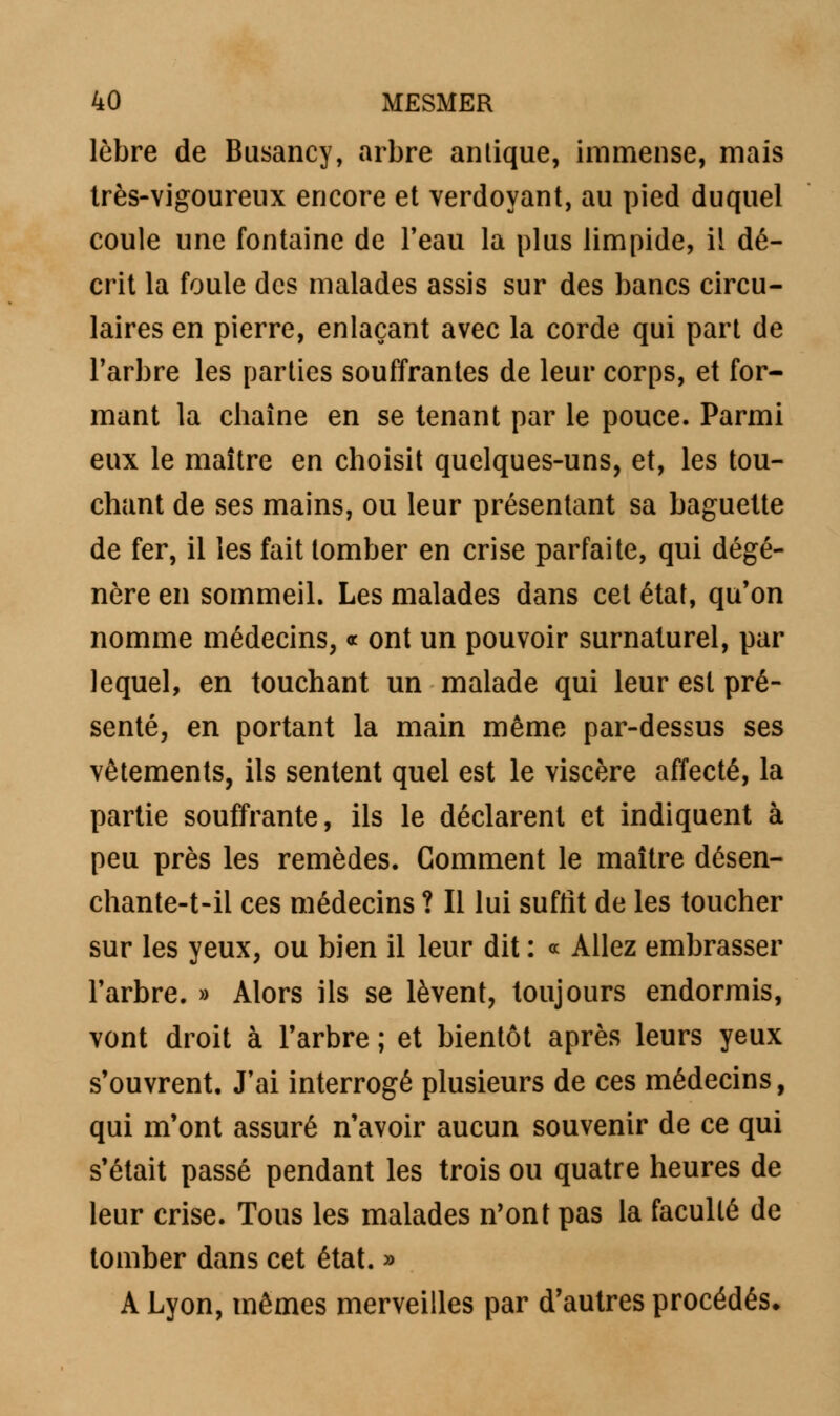 lèbre de Busancy, arbre antique, immense, mais très-vigoureux encore et verdoyant, au pied duquel coule une fontaine de l'eau la plus limpide, il dé- crit la foule des malades assis sur des bancs circu- laires en pierre, enlaçant avec la corde qui part de l'arbre les parties souffrantes de leur corps, et for- mant la chaîne en se tenant par le pouce. Parmi eux le maître en choisit quelques-uns, et, les tou- chant de ses mains, ou leur présentant sa baguette de fer, il les fait tomber en crise parfaite, qui dégé- nère en sommeil. Les malades dans cet état, qu'on nomme médecins, « ont un pouvoir surnaturel, par lequel, en touchant un malade qui leur est pré- senté, en portant la main même par-dessus ses vêtements, ils sentent quel est le viscère affecté, la partie souffrante, ils le déclarent et indiquent à peu près les remèdes. Comment le maître désen- chante-t-ii ces médecins ? Il lui suffit de les toucher sur les yeux, ou bien il leur dit : « Allez embrasser l'arbre. » Alors ils se lèvent, toujours endormis, vont droit à l'arbre ; et bientôt après leurs yeux s'ouvrent. J'ai interrogé plusieurs de ces médecins, qui m'ont assuré n'avoir aucun souvenir de ce qui s'était passé pendant les trois ou quatre heures de leur crise. Tous les malades n'ont pas la faculté de tomber dans cet état. » A Lyon, mêmes merveilles par d'autres procédés*