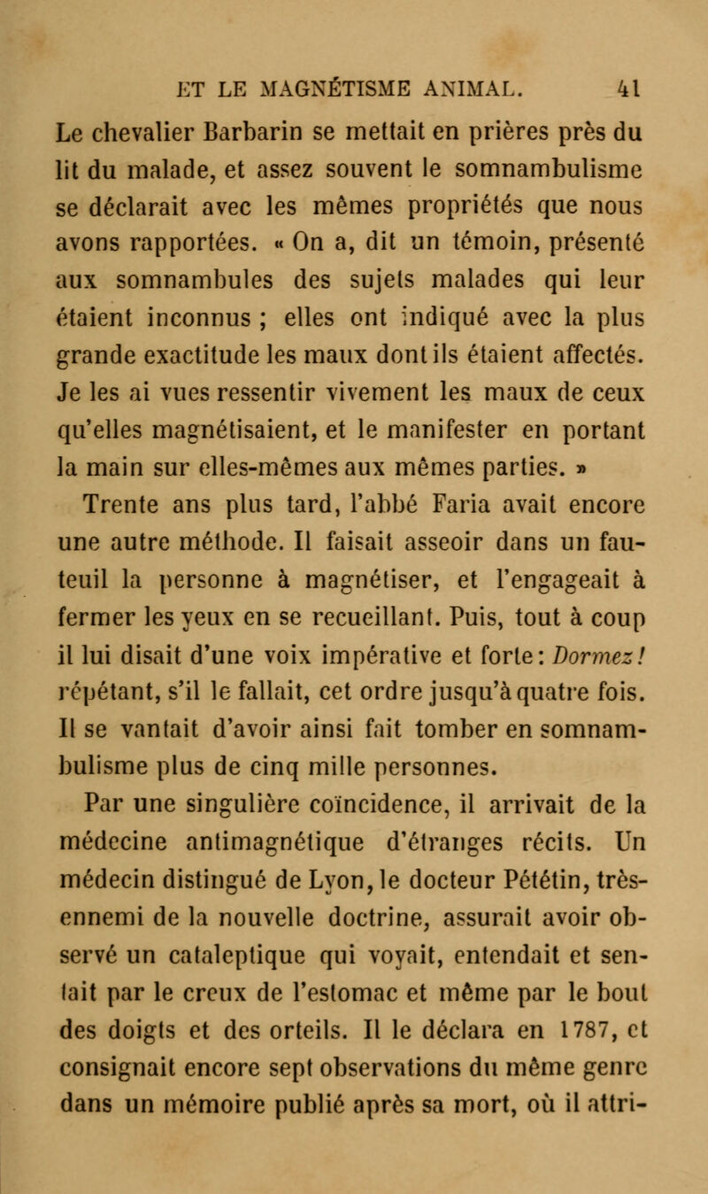 Le chevalier Barbarin se mettait en prières près du lit du malade, et assez souvent le somnambulisme se déclarait avec les mêmes propriétés que nous avons rapportées. « On a, dit un témoin, présenté aux somnambules des sujets malades qui leur étaient inconnus ; elles ont indiqué avec la plus grande exactitude les maux dont ils étaient affectés. Je les ai vues ressentir vivement les maux de ceux qu'elles magnétisaient, et le manifester en portant la main sur elles-mêmes aux mêmes parties. » Trente ans plus tard, l'abbé Faria avait encore une autre méthode. Il faisait asseoir dans un fau- teuil la personne à magnétiser, et l'engageait à fermer les yeux en se recueillant. Puis, tout à coup il lui disait d'une voix impérative et forte: Dormez! répétant, s'il le fallait, cet ordre jusqu'à quatre fois. Il se vantait d'avoir ainsi fait tomber en somnam- bulisme plus de cinq mille personnes. Par une singulière coïncidence, il arrivait de la médecine antimagnétique d'étranges récits. Un médecin distingué de Lyon, le docteur Pététin, très- ennemi de la nouvelle doctrine, assurait avoir ob- servé un cataleptique qui voyait, entendait et sen- lait par le creux de l'estomac et même par le bout des doigts et des orteils. Il le déclara en 1787, et consignait encore sept observations du même genre dans un mémoire publié après sa mort, où il attri-