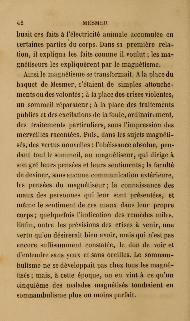 buait ces faits à l'électricité animale accumulée en certaines parties du corps. Dans sa première rela- tion, il expliqua les faits comme il voulut ; les ma- gnétiseurs les expliquèrent par le magnétisme. Ainsi le magnétisme se transformait. A la place du baquet de Mesmer, c'étaient de simples attouche- ments ou des volontés ; à la place des crises violentes, un sommeil réparateur; à la place des traitements publics et des excitations de la foule, ordinairement, des traitements particuliers, sous l'impression des merveilles racontées. Puis, dans les sujets magnéti- sés, des vertus nouvelles : l'obéissance absolue, pen- dant tout le sommeil, au magnétiseur, qui dirige à son gré leurs pensées et leurs sentiments ; la faculté de deviner, sans aucune communication extérieure, les pensées du magnétiseur; la connaissance des maux des personnes qui leur sont présentées, et même le sentiment de ces maux dans leur propre corps; quelquefois l'indication des remèdes utiles. Enfin, outre les prévisions des crises à venir, une vertu qu'on désirerait bien avoir, mais qui n'est pas encore suffisamment constatée, le don de voir et d'entendre sans yeux et sans oreilles. Le somnam- bulisme ne se développait pas chez tous les magné- tisés; mais, à cette époque, on en vint à ce qu'un cinquième des malades magnétisés tombaient en somnambulisme plus ou moins parfait.