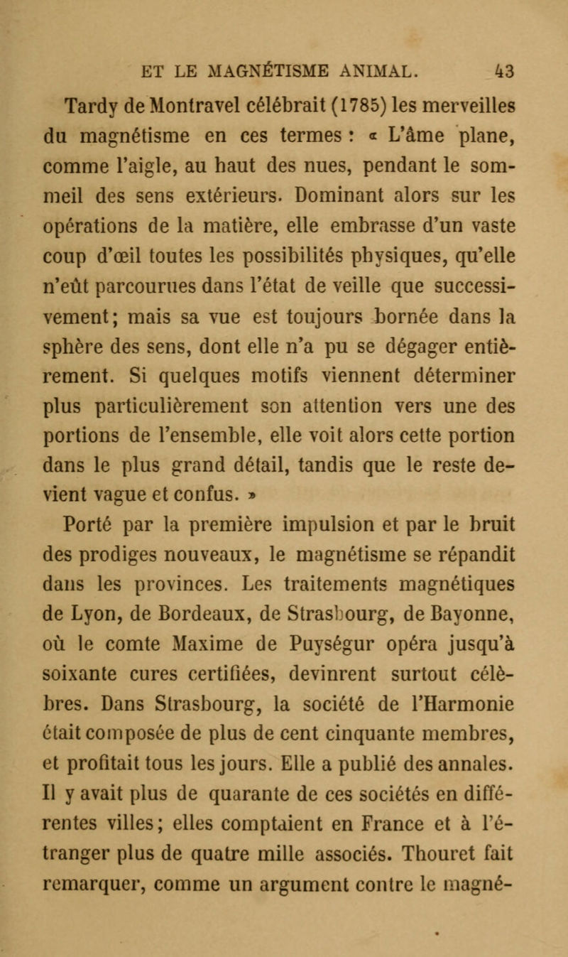 Tardy de Montravel célébrait (1785) les merveilles du magnétisme en ces termes : « L'âme plane, comme l'aigle, au haut des nues, pendant le som- meil des sens extérieurs. Dominant alors sur les opérations de la matière, elle embrasse d'un vaste coup d'œil toutes les possibilités physiques, qu'elle n'eût parcourues dans l'état de veille que successi- vement; mais sa vue est toujours bornée dans la sphère des sens, dont elle n'a pu se dégager entiè- rement. Si quelques motifs viennent déterminer plus particulièrement son attention vers une des portions de l'ensemble, elle voit alors cette portion dans le plus grand détail, tandis que le reste de- vient vague et confus. » Porté par la première impulsion et par le bruit des prodiges nouveaux, le magnétisme se répandit dans les provinces. Les traitements magnétiques de Lyon, de Bordeaux, de Strasbourg, de Bayonne, où le comte Maxime de Puységur opéra jusqu'à soixante cures certifiées, devinrent surtout célè- bres. Dans Strasbourg, la société de l'Harmonie était composée de plus de cent cinquante membres, et profitait tous les jours. Elle a publié des annales. Il y avait plus de quarante de ces sociétés en diffé- rentes villes; elles comptaient en France et à l'é- tranger plus de quatre mille associés. Thouret fait remarquer, comme un argument contre le magné-