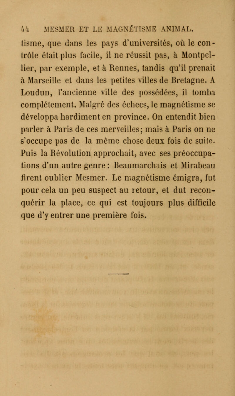 tismc, que clans les pays d'universités, où le con- trôle était plus facile, il ne réussit pas, à Montpel- lier, par exemple, et à Rennes, tandis qu'il prenait à Marseille et dans les petites villes de Bretagne. A Loudun, l'ancienne ville des possédées, il tomba complètement, Malgré des échecs, le magnétisme se développa hardiment en province. On entendit bien parler à Paris de ces merveilles; mais à Paris on ne s'occupe pas de la même chose deux fois de suite. Puis la Révolution approchait, avec ses préoccupa- tions d'un autre genre : Beaumarchais et Mirabeau firent oublier Mesmer. Le magnétisme émigra, fut pour cela un peu suspect au retour, et dut recon- quérir la place, ce qui est toujours plus difficile que d'y entrer une première fois.