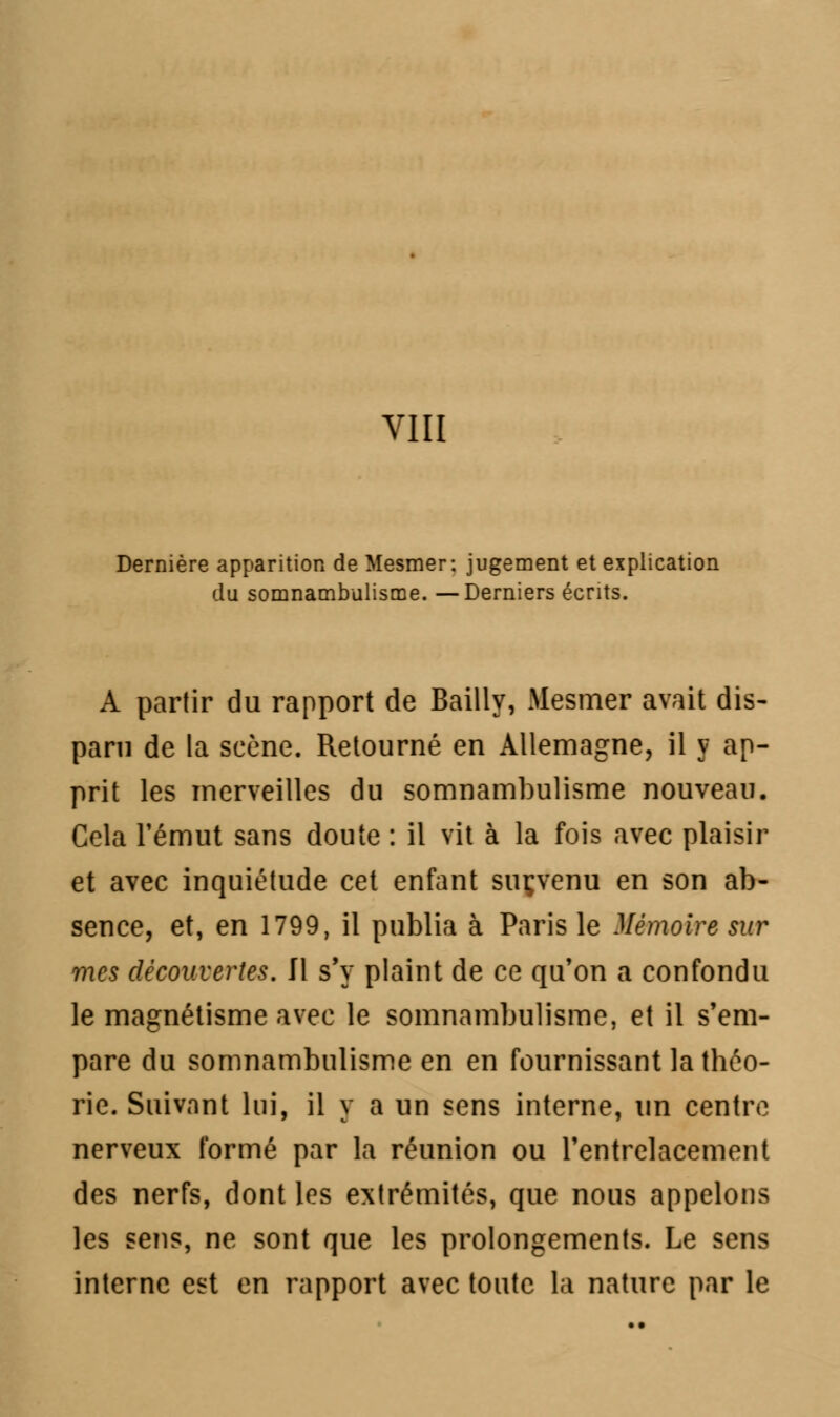 Dernière apparition de Mesmer: jugement et explication du somnambulisme. —Derniers écrits. A partir du rapport de Bailly, Mesmer avait dis- paru de la scène. Retourné en Allemagne, il y ap- prit les merveilles du somnambulisme nouveau. Cela l'émut sans doute : il vit à la fois avec plaisir et avec inquiétude cet enfant suçvenu en son ab- sence, et, en 1799, il publia à Paris le Mémoire sur mes découvertes. Il s'y plaint de ce qu'on a confondu le magnétisme avec le somnambulisme, et il s'em- pare du somnambulisme en en fournissant la théo- rie. Suivant lui, il y a un sens interne, un centre nerveux formé par la réunion ou l'entrelacement des nerfs, dont les extrémités, que nous appelons les sens, ne sont que les prolongements. Le sens interne est en rapport avec toute la nature par le