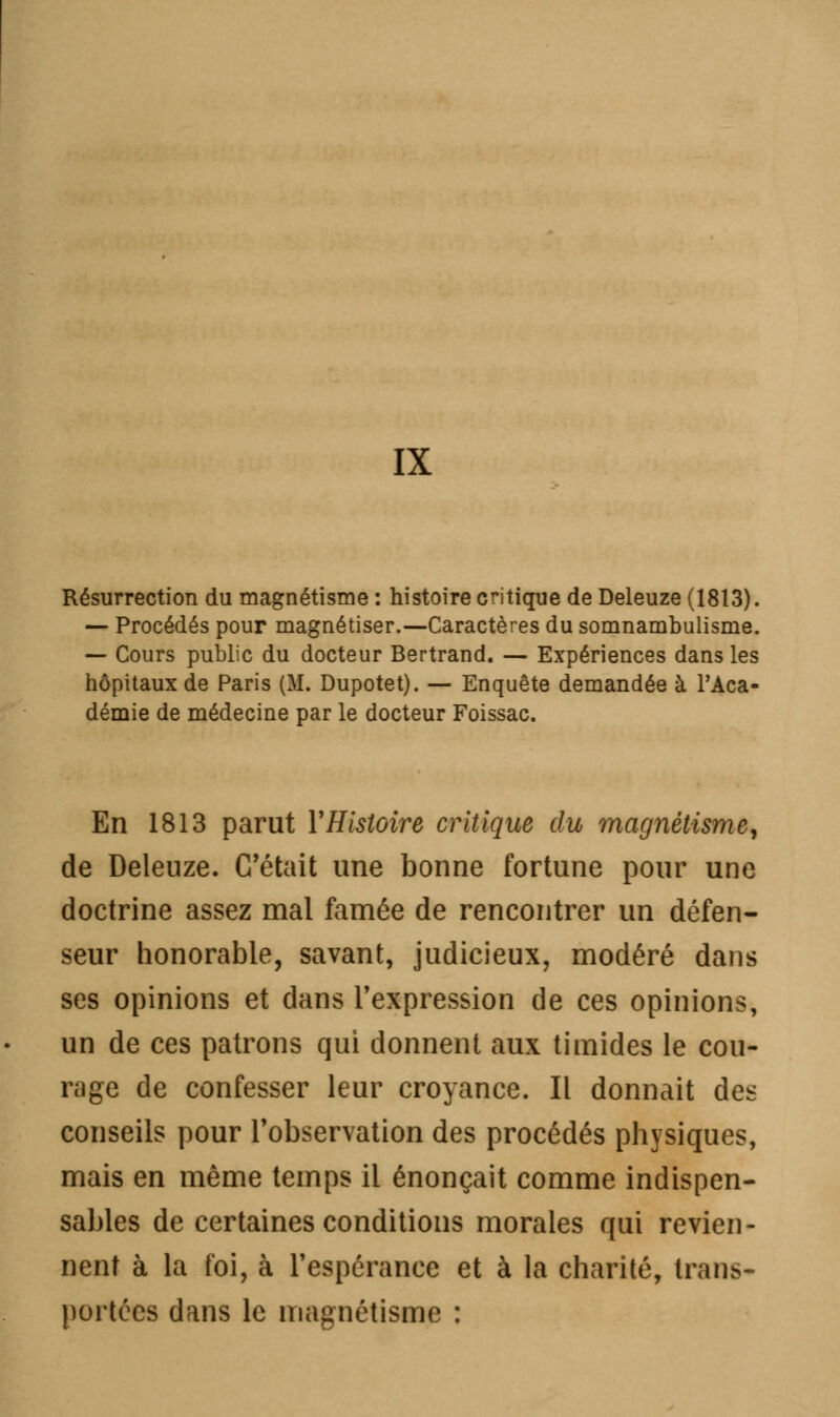 IX Résurrection du magnétisme : histoire critique de Deleuze (1813). — Procédés pour magnétiser.—Caractères du somnambulisme. — Cours public du docteur Bertrand. — Expériences dans les hôpitaux de Paris (M. Dupotet). — Enquête demandée à l'Aca- démie de médecine par le docteur Foissac. En 1813 parut Y Histoire critique du magnétisme, de Deleuze. C'était une bonne fortune pour une doctrine assez mal famée de rencontrer un défen- seur honorable, savant, judicieux, modéré dans ses opinions et dans l'expression de ces opinions, un de ces patrons qui donnent aux timides le cou- rage de confesser leur croyance. Il donnait des conseils pour l'observation des procédés physiques, mais en même temps il énonçait comme indispen- sables de certaines conditions morales qui revien- nent à la foi, à l'espérance et à la charité, trans- portées dans le magnétisme :