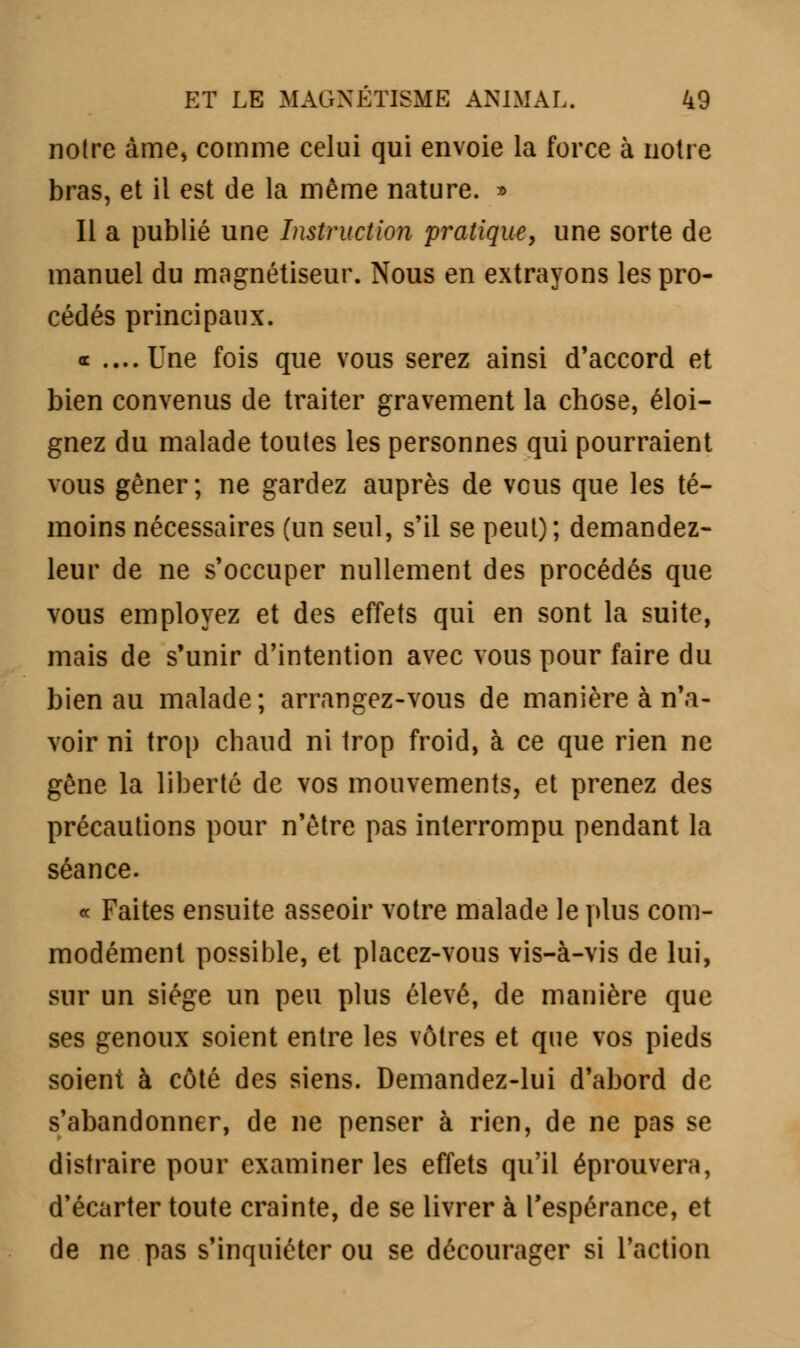 notre àme, comme celui qui envoie la force à notre bras, et il est de la même nature. » Il a publié une Instruction pratique, une sorte de manuel du magnétiseur. Nous en extrayons les pro- cédés principaux. oc ....Une fois que vous serez ainsi d'accord et bien convenus de traiter gravement la chose, éloi- gnez du malade toutes les personnes qui pourraient vous gêner; ne gardez auprès de vous que les té- moins nécessaires (un seul, s'il se peut); demandez- leur de ne s'occuper nullement des procédés que vous employez et des effets qui en sont la suite, mais de s'unir d'intention avec vous pour faire du bien au malade; arrangez-vous de manière à n'a- voir ni trop chaud ni trop froid, à ce que rien ne gêne la liberté de vos mouvements, et prenez des précautions pour n'être pas interrompu pendant la séance. « Faites ensuite asseoir votre malade le plus com- modément possible, et placez-vous vis-à-vis de lui, sur un siège un peu plus élevé, de manière que ses genoux soient entre les vôtres et que vos pieds soient à côté des siens. Demandez-lui d'abord de s'abandonner, de ne penser à rien, de ne pas se distraire pour examiner les effets qu'il éprouvera, d'écarter toute crainte, de se livrer à l'espérance, et de ne pas s'inquiéter ou se décourager si l'action