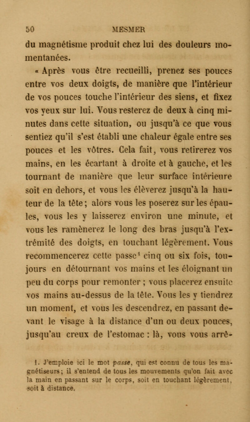du magnétisme produit chez lui des douleurs mo- mentanées. « Après vous être recueilli, prenez ses pouces entre vos deux doigts, de manière que l'intérieur de vos pouces touche l'intérieur des siens, et fixez vos yeux sur lui. Vous resterez de deux à cinq mi- nutes dans cette situation, ou jusqu'à ce que vous sentiez qu'il s'est établi une chaleur égale entre ses pouces et les vôtres. Cela fait, vous retirerez vos mains, en les écartant à droite et à gauche, et les tournant de manière que leur surface intérieure soit en dehors, et vous les élèverez jusqu'à la hau- teur de la tête; alors vous les poserez sur les épau- les, vous les y laisserez environ une minute, et vous les ramènerez le long des bras jusqu'à l'ex- trémité des doigts, en touchant légèrement. Vous recommencerez cette passe1 cinq ou six fois, tou- jours en détournant vos mains et les éloignant un peu du corps pour remonter ; vous placerez ensuite vos mains au-dessus de la tête. Vous les v tiendrez m un moment, et vous les descendrez, en passant de- vant le visage à la distance d'un ou deux pouces, jusqu'au creux de l'estomac : là, vous vous arrè- I. J'emploie ici le mot passe, qui est connu de tous les ma- gnétiseurs; il s'entend de tous les mouvements qu'on fait avec la main en passant sur le corps, soit en touchant légèrement. çoit à distance.