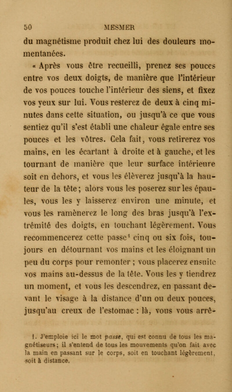 du magnétisme produit chez lui des douleurs mo- mentanées. « Après vous être recueilli, prenez ses pouces entre vos deux doigts, de manière que l'intérieur de vos pouces touche l'intérieur des siens, et fixez vos yeux sur lui. Vous resterez de deux à cinq mi- nutes dans cette situation, ou jusqu'à ce que vous sentiez qu'il s'est établi une chaleur égale entre ses pouces et les vôtres. Cela fait, vous retirerez vos mains, en les écartant à droite et à gauche, et les tournant de manière que leur surface intérieure soit en dehors, et vous les élèverez jusqu'à la hau- teur de la tête; alors vous les poserez sur les épau- les, vous les y laisserez environ une minute, et vous les ramènerez le long des bras jusqu'à l'ex- trémité des doigts, en touchant légèrement. Vous recommencerez cette passe1 cinq ou six fois, tou- jours en détournant vos mains et les éloignant un peu du corps pour remonter ; vous placerez ensuite vos mains au-dessus de la tête. Vous les v tiendrez m un moment, et vous les descendrez, en passant de- vant le visage à la distance d'un ou deux pouces, jusqu'au creux de l'estomac : là, vous vous arrè- I. J'emploie ici le mot passe, qui est connu de tous les ma- gnétiseurs; il s'entend de tous les mouvements qu'on fait avec la main en passant sur le corps, soit en touchant légèrement. çoit à distance.