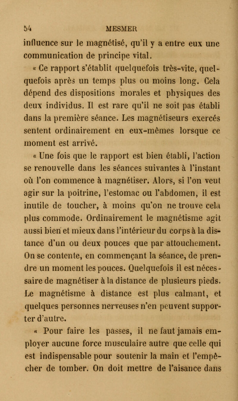 influence sur le magnétisé, qu'il y a entre eux une communication de principe vital. « Ce rapport s'établit quelquefois très-vite, quel- quefois après un temps plus ou moins long. Gela dépend des dispositions morales et physiques des deux individus. Il est rare qu'il ne soit pas établi dans la première séance. Les magnétiseurs exercés sentent ordinairement en eux-mêmes lorsque ce moment est arrivé. « Une fois que le rapport est bien établi, l'action se renouvelle dans les séances suivantes à l'instant où l'on commence à magnétiser. Alors, si l'on veut agir sur la poitrine, l'estomac ou l'abdomen, il est inutile de toucher, à moins qu'on ne trouve celd plus commode. Ordinairement le magnétisme agit aussi bien et mieux dans l'intérieur du corps à la dis- tance d'un ou deux pouces que par attouchement. On se contente, en commençant la séance, de pren- dre un moment les pouces. Quelquefois il est néces- saire de magnétiser à la distance de plusieurs pieds. Le magnétisme à distance est plus calmant, et quelques personnes nerveuses n'en peuvent suppor- ter d'autre. « Pour faire les passes, il ne faut jamais em- ployer aucune force musculaire autre que celle qui est indispensable pour soutenir la main et l'empê- cher de tomber. On doit mettre de l'aisance dans