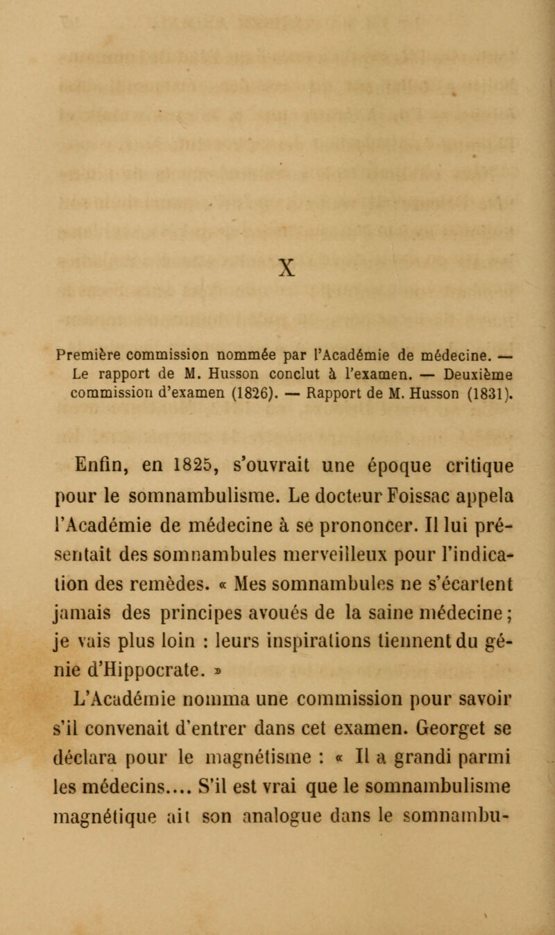 X Première commission nommée par l'Académie de médecine. — Le rapport de M. Husson conclut à l'examen. — Deuxième commission d'examen (1826). — Rapport de M. Husson (1831). Enfin, en 1825, s'ouvrait une époque critique pour le somnambulisme. Le docteur Foissae appela l'Académie de médecine à se prononcer. Il lui pré- sentait des somnambules merveilleux pour l'indica- tion des remèdes. « Mes somnambules ne s'écartent jamais des principes avoués de la saine médecine ; je vais plus loin : leurs inspirations tiennent du gé- nie d'Hippocrate. » L'Académie nomma une commission pour savoir s'il convenait d'entrer dans cet examen. Georget se déclara pour le magnétisme : « Il a grandi parmi les médecins.... S'il est vrai que le somnambulisme magnétique ait son analogue dans le somnambu-