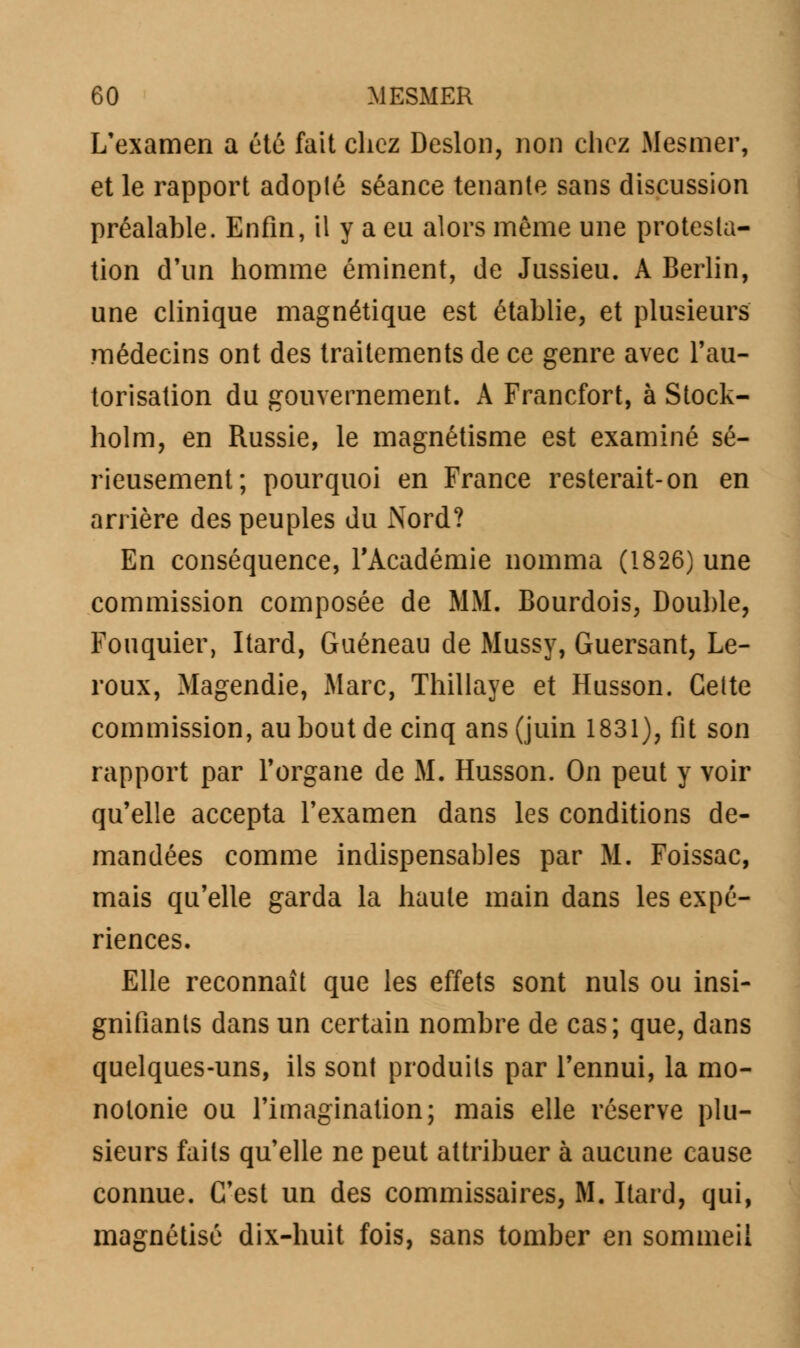 L'examen a été fait chez Deslon, non chez Mesmer, et le rapport adopté séance tenante sans discussion préalable. Enfin, il y a eu alors môme une protesta- tion d'un homme éminent, de Jussieu. A Berlin, une clinique magnétique est établie, et plusieurs médecins ont des traitements de ce genre avec l'au- torisation du gouvernement. A Francfort, à Stock- holm, en Russie, le magnétisme est examiné sé- rieusement; pourquoi en France resterait-on en arrière des peuples du Nord? En conséquence, l'Académie nomma (1826) une commission composée de MM. Bourdois, Double, Fouquier, Itard, Guéneau de Mussy, Guersant, Le- roux, Magendie, Marc, Thillaye et Husson. Cette commission, au bout de cinq ans (juin 1831), fit son rapport par l'organe de M. Husson. On peut y voir qu'elle accepta l'examen dans les conditions de- mandées comme indispensables par M. Foissac, mais qu'elle garda la haute main dans les expé- riences. Elle reconnaît que les effets sont nuls ou insi- gnifiants dans un certain nombre de cas; que, dans quelques-uns, ils sont produits par l'ennui, la mo- notonie ou l'imagination; mais elle réserve plu- sieurs faits qu'elle ne peut attribuer à aucune cause connue. C'est un des commissaires, M. Itard, qui, magnétisé dix-huit fois, sans tomber en sommeil