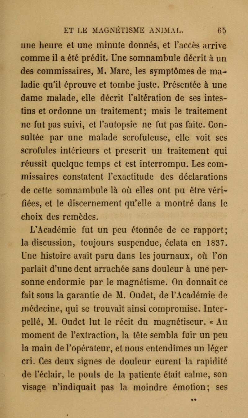 une heure et une minute donnés1 et l'accès arrive comme il a été prédit. Une somnambule décrit à un des commissaires, M. Marc, les symptômes de ma- ladie qu'il éprouve et tombe juste. Présentée à une dame malade, elle décrit l'altération de ses intes- tins et ordonne un traitement; mais le traitement ne fut pas suivi, et l'autopsie ne fut pas faite. Con- sultée par une malade scrofuleuse, elle voit ses scrofules intérieurs et prescrit un traitement qui réussit quelque temps et est interrompu. Les com- missaires constatent l'exactitude des déclarations de cette somnambule là où elles ont pu être véri- fiées, et le discernement qu'elle a montré dans le choix des remèdes. L'Académie fut un peu étonnée de ce rapport; la discussion, toujours suspendue, éclata en 1837. Une histoire avait paru dans les journaux, où l'on parlait d'une dent arrachée sans douleur à une per- sonne endormie par le magnétisme. On donnait ce fait sous la garantie de M. Oudet, de l'Académie de médecine, qui se trouvait ainsi compromise. Inter- pellé, M. Oudet lut le récit du magnétiseur. « Au moment de l'extraction, la tète sembla fuir un peu la main de l'opérateur, et nous entendîmes un léger cri. Ces deux signes de douleur eurent la rapidité de l'éclair, le pouls de la patiente était calme, son visage n'indiquait pas la moindre émotion; ses