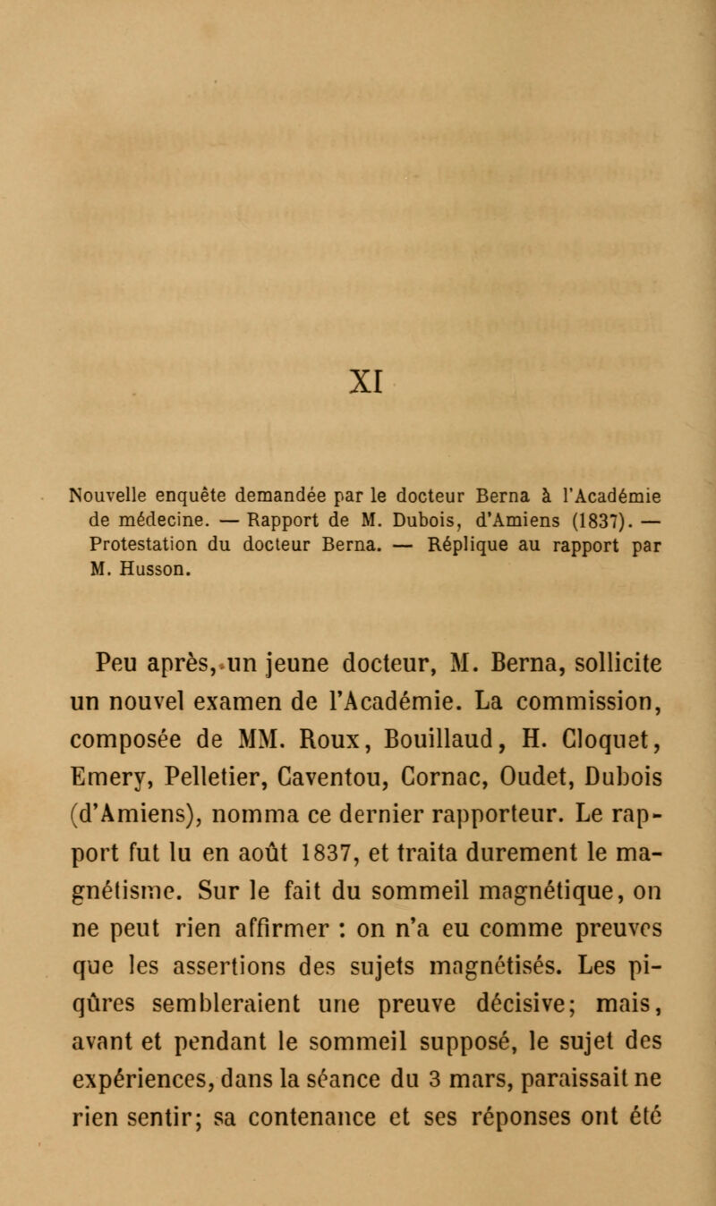 XI Nouvelle enquête demandée par le docteur Berna à l'Académie de médecine. —Rapport de M. Dubois, d'Amiens (1837). — Protestation du docteur Berna. — Réplique au rapport par M. Husson. Peu après, un jeune docteur, M. Berna, sollicite un nouvel examen de l'Académie. La commission, composée de MM. Roux, Bouillaud, H. Cloquet, Emery, Pelletier, Caventou, Cornac, Oudet, Dubois (d'Amiens), nomma ce dernier rapporteur. Le rap- port fut lu en août 1837, et traita durement le ma- gnétisme. Sur le fait du sommeil magnétique, on ne peut rien affirmer : on n'a eu comme preuves que les assertions des sujets magnétisés. Les pi- qûres sembleraient une preuve décisive; mais, avant et pendant le sommeil supposé, le sujet des expériences, dans la séance du 3 mars, paraissait ne rien sentir; sa contenance et ses réponses ont été