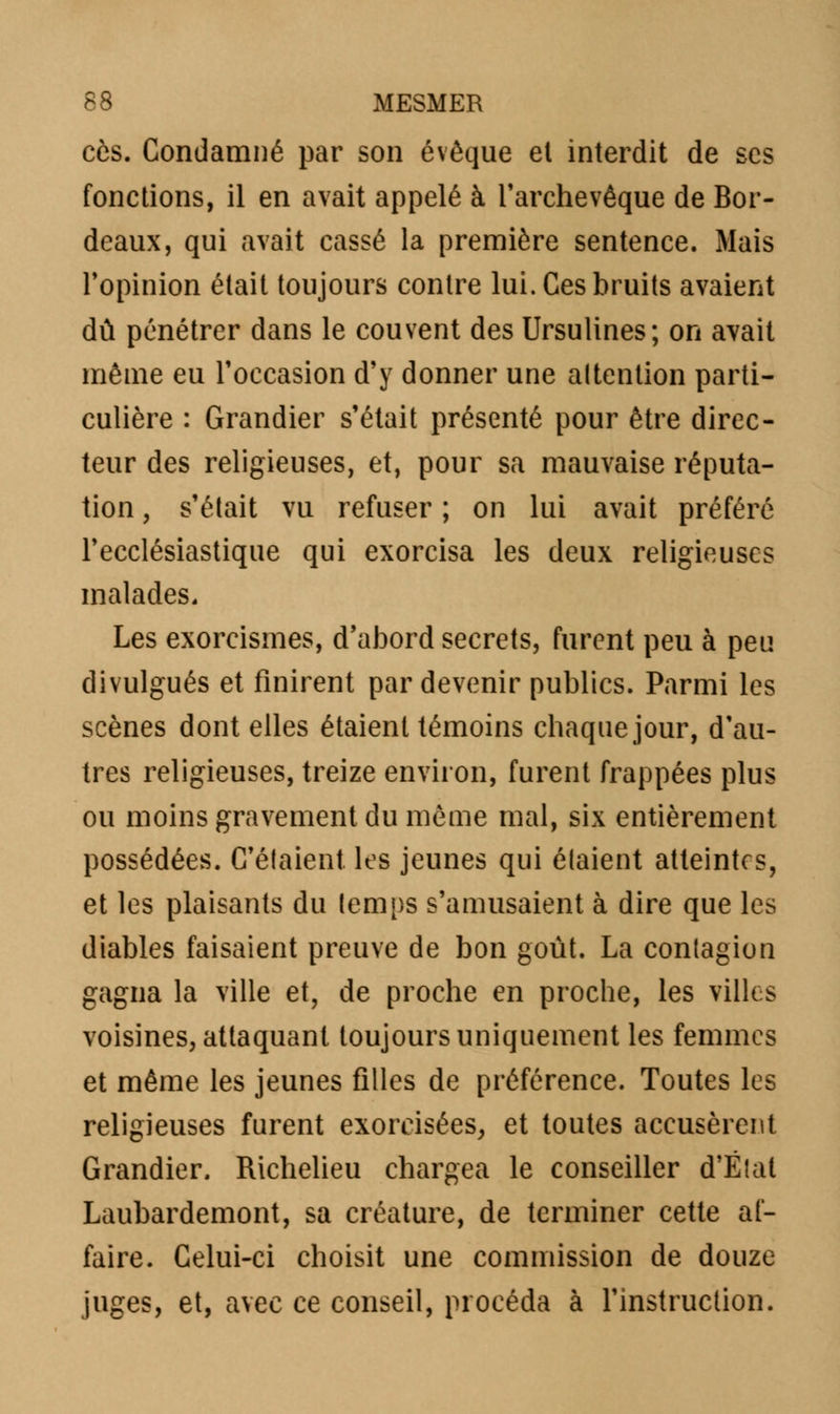 ces. Condamné par son évêque et interdit de ses fonctions, il en avait appelé à l'archevêque de Bor- deaux, qui avait cassé la première sentence. Mais l'opinion était toujours contre lui. Ces bruits avaient dû pénétrer dans le couvent des Ursulines; on avait même eu l'occasion d'y donner une attention parti- culière : Grandier s'était présenté pour être direc- teur des religieuses, et, pour sa mauvaise réputa- tion , s'était vu refuser ; on lui avait préféré l'ecclésiastique qui exorcisa les deux religieuses malades. Les exorcismes, d'abord secrets, furent peu à peu divulgués et finirent par devenir publics. Parmi les scènes dont elles étaient témoins chaque jour, d'au- tres religieuses, treize environ, furent frappées plus ou moins gravement du même mal, six entièrement possédées. Celaient les jeunes qui étaient atteintes, et les plaisants du temps s'amusaient à dire que les diables faisaient preuve de bon goût. La contagion gagna la ville et, de proche en proche, les villes voisines, attaquant toujours uniquement les femmes et même les jeunes filles de préférence. Toutes les religieuses furent exorcisées, et toutes accusèrent Grandier. Richelieu chargea le conseiller d'État Laubardemont, sa créature, de terminer cette af- faire. Celui-ci choisit une commission de douze juges, et, avec ce conseil, procéda à l'instruction.