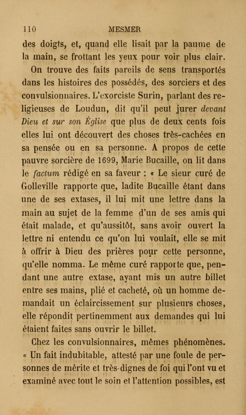 des doigts, et, quand elle lisait par la paume de la main, se frottant les yeux pour voir plus clair. On trouve des faits pareils de sens transportés dans les histoires des possédés, des sorciers et des convulsionnaires. L'exorciste Surin, parlant des re- ligieuses de Loudun, dit qu'il peut jurer devant Dieu et sur son Église que plus de deux cents fois elles lui ont découvert des choses très-cachées en sa pensée ou en sa personne. A propos de cette pauvre sorcière de 1699, Marie Bucaille, on lit dans le factura rédigé en sa faveur : « Le sieur curé de Golleville rapporte que, ladite Bucaille étant dans une de ses extases, il lui mit une lettre dans la main au sujet de la femme d'un de ses amis qui était malade, et qu'aussitôt, sans avoir ouvert la lettre ni entendu ce qu'on lui voulait, elle se mit à offrir à Dieu des prières pour cette personne, qu'elle nomma. Le même curé rapporte que, pen- dant une autre extase, ayant mis un autre billet entre ses mains, plié et cacheté, où un homme de- mandait un éclaircissement sur plusieurs choses, elle répondit pertinemment aux demandes qui lui étaient faites sans ouvrir le billet. Chez les convulsionnaires, mêmes phénomènes. « Un fait indubitable, attesté par une foule de per- sonnes de mérite et très-dignes de foi qui l'ont vu et examiné avec tout le soin et l'attention possibles, est