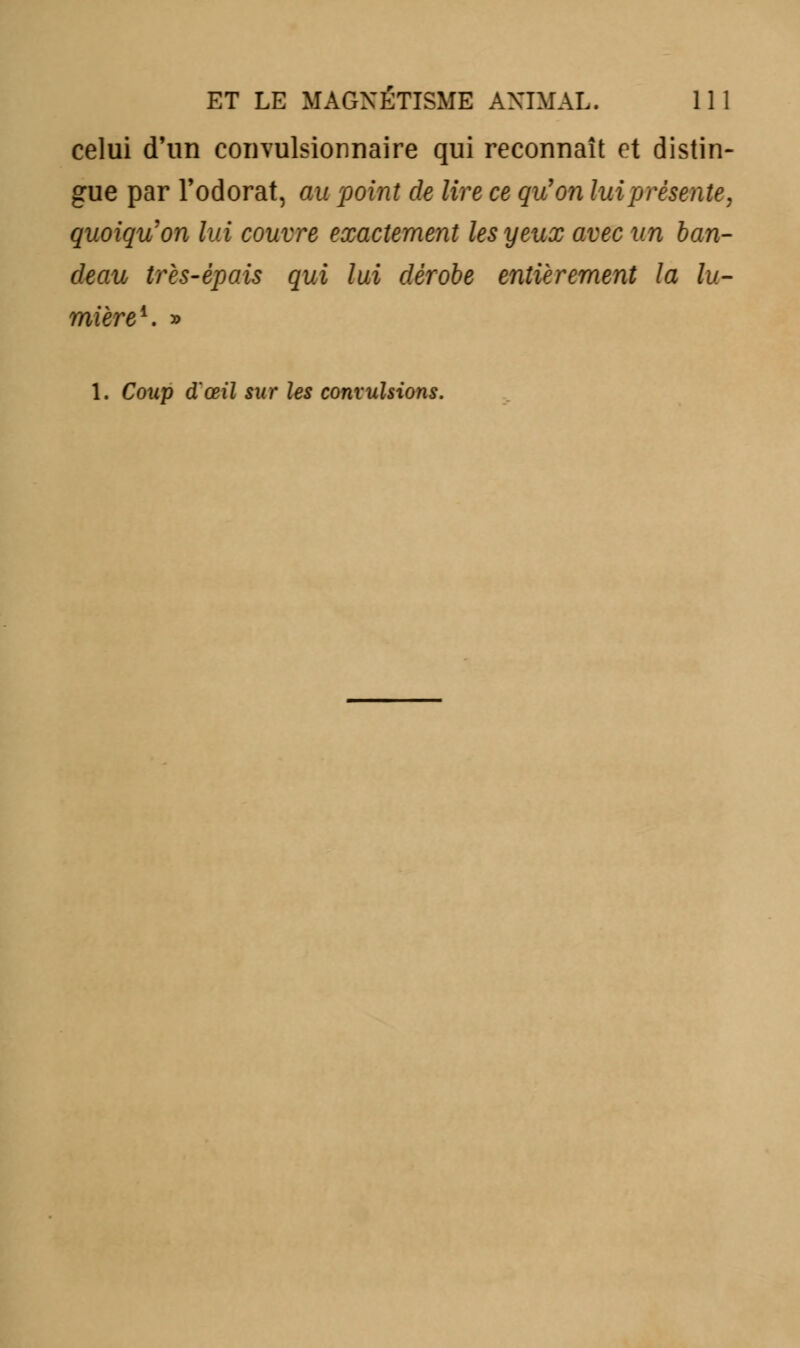 celui d'un convulsionnaire qui reconnaît et distin- gue par l'odorat, au point de lire ce qu'on lui présente, quoiqu'on lui couvre exactement les yeux avec un ban- deau très-épais qui lui dérobe entièrement la lu- mière1. » 1. Coup d'œil sur les convulsions.