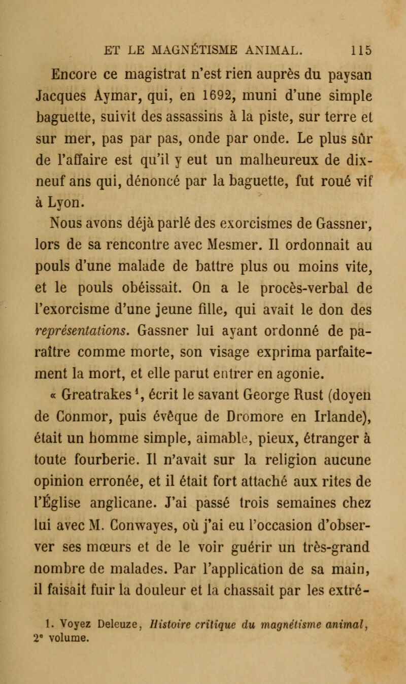 Encore ce magistrat n'est rien auprès du paysan Jacques Aymar, qui, en 1692, muni d'une simple baguette, suivit des assassins à la piste, sur terre et sur mer, pas par pas, onde par onde. Le plus sûr de l'affaire est qu'il y eut un malheureux de dix- neuf ans qui, dénoncé par la baguette, fut roué vif à Lyon. Nous avons déjà parlé des exorcismes de Gassner, lors de sa rencontre avec Mesmer. Il ordonnait au pouls d'une malade de battre plus ou moins vite, et le pouls obéissait. On a le procès-verbal de l'exorcisme d'une jeune fille, qui avait le don des représentations. Gassner lui ayant ordonné de pa- raître comme morte, son visage exprima parfaite- ment la mort, et elle parut entrer en agonie. « Greatrakes \ écrit le savant George Rust (doyen de Conmor, puis évêque de Dromore en Irlande), était un homme simple, aimable, pieux, étranger à toute fourberie. Il n'avait sur la religion aucune opinion erronée, et il était fort attaché aux rites de l'Église anglicane. J'ai passé trois semaines chez lui avec M. Conwayes, où j'ai eu l'occasion d'obser- ver ses mœurs et de le voir guérir un très-grand nombre de malades. Par l'application de sa main, il faisait fuir la douleur et la chassait par les extré- 1. Voyez Deleuze, Histoire critique du magnétisme animal, 2e volume.