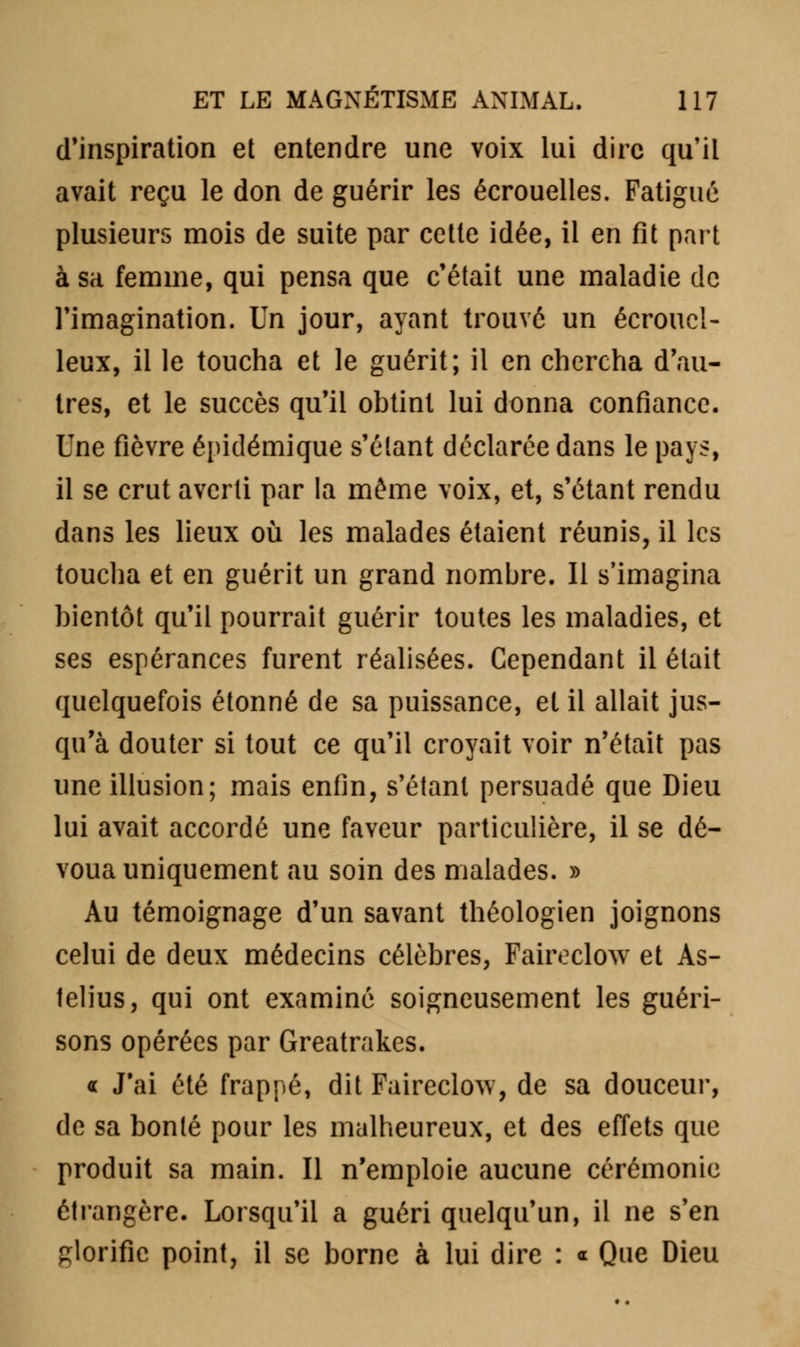 d'inspiration et entendre une voix lui dire qu'il avait reçu le don de guérir les écrouelles. Fatigué plusieurs mois de suite par cette idée, il en fit part à sa femme, qui pensa que c'était une maladie de l'imagination. Un jour, ayant trouvé un écrouc!- leux, il le toucha et le guérit; il en chercha d'au- tres, et le succès qu'il obtint lui donna confiance. Une fièvre épidémique s'élant déclarée dans le pays, il se crut averti par la même voix, et, s'étant rendu dans les lieux où les malades étaient réunis, il les toucha et en guérit un grand nombre. 11 s'imagina bientôt qu'il pourrait guérir toutes les maladies, et ses espérances furent réalisées. Cependant il était quelquefois étonné de sa puissance, et il allait jus- qu'à douter si tout ce qu'il croyait voir n'était pas une illusion; mais enfin, s'étant persuadé que Dieu lui avait accordé une faveur particulière, il se dé- voua uniquement au soin des malades. » Au témoignage d'un savant théologien joignons celui de deux médecins célèbres, Faireclow et As- lelius, qui ont examiné soigneusement les guéri- sons opérées par Greatrakes. « J'ai été frappé, dit Faireclow, de sa douceur, de sa bonté pour les malheureux, et des effets que produit sa main. Il n'emploie aucune cérémonie étrangère. Lorsqu'il a guéri quelqu'un, il ne s'en glorifie point, il se borne à lui dire : * Que Dieu