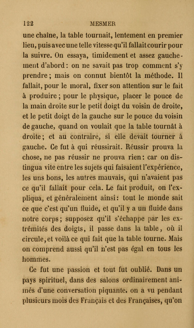 une chaîne, la table tournait, lentement en premier lieu, puis avec une telle vitesse qu'il fallait courir pour la suivre. On essaya, timidement et assez gauche- ment d'abord : on ne savait pas trop comment s'y prendre ; mais on connut bientôt la méthode. Il fallait, pour le moral, fixer son attention sur le fait à produire ; pour le physique, placer le pouce de la main droite sur le petit doigt du voisin de droite, et le petit doigt de la gauche sur le pouce du voisin de gauche, quand on voulait que la table tournât à droite; et au contraire, si elle devait tourner à gauche. Ce fut à qui réussirait. Réussir prouva la chose, ne pas réussir ne prouva rien : car on dis- tingua vite entre les sujets qui faisaient l'expérience, les uns bons, les autres mauvais, qui n'avaient pas ce qu'il fallait pour cela. Le fait produit, on l'ex- pliqua, et généralement ainsi: tout le monde sait ce que c'est qu'un fluide, et qu'il y a un fluide dans notre corps ; supposez qu'il s'échappe par les ex- trémités des doigts, il passe dans la table, où il circule, et voilà ce qui fait que la table tourne. Mais on comprend aussi qu'il n'est pas égal en tous les hommes. Ce fut une passion et tout fut oublié. Dans un pays spirituel, dans des salons ordinairement ani- més d'une conversation piquante, on a vu pendant plusieurs mois des Français et des Françaises, qu'on