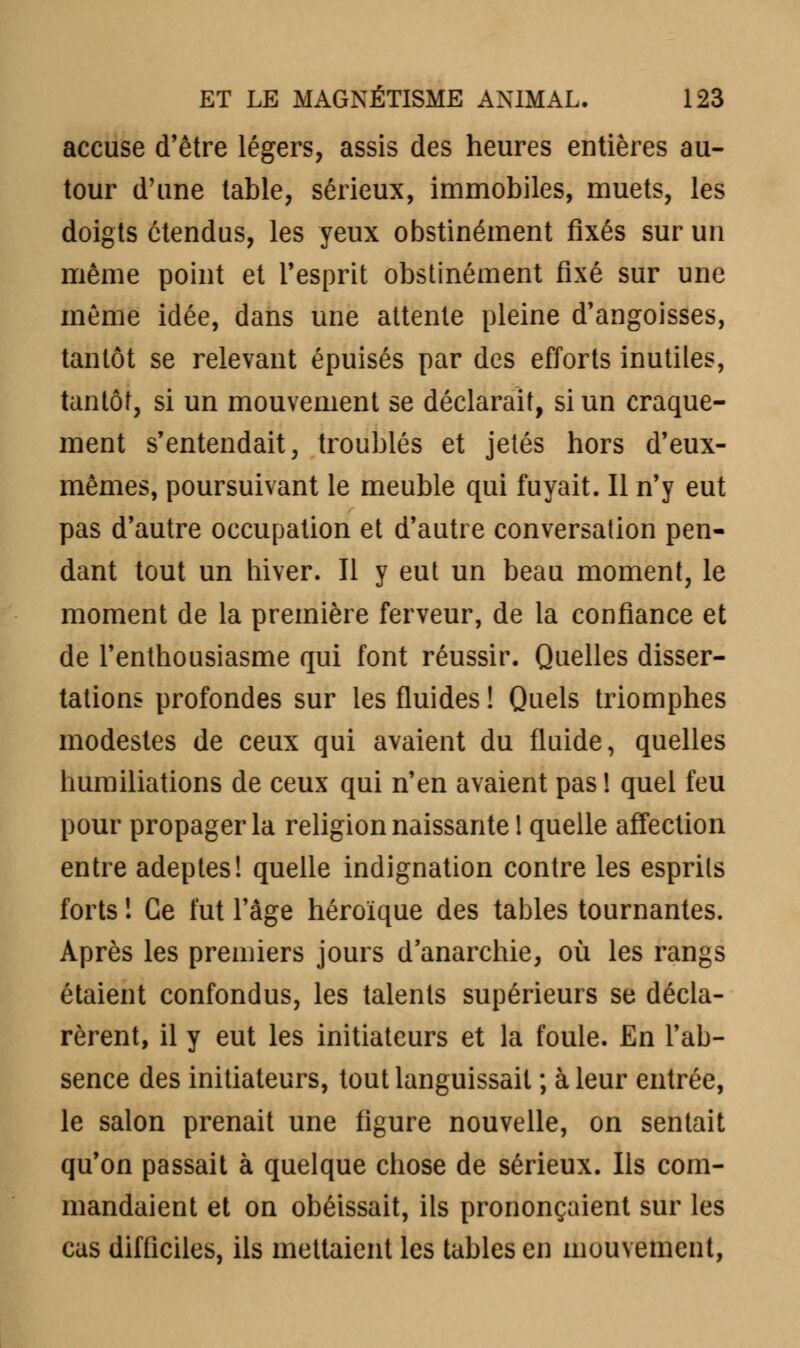 accuse d'être légers, assis des heures entières au- tour d'une table, sérieux, immobiles, muets, les doigts étendus, les yeux obstinément fixés sur un même point et l'esprit obstinément fixé sur une même idée, dans une attente pleine d'angoisses, tantôt se relevant épuisés par des efforts inutiles, tantôt, si un mouvement se déclarait, si un craque- ment s'entendait, troublés et jetés hors d'eux- mêmes, poursuivant le meuble qui fuyait. Il n'y eut pas d'autre occupation et d'autre conversation pen- dant tout un hiver. Il y eut un beau moment, le moment de la première ferveur, de la confiance et de l'enthousiasme qui font réussir. Quelles disser- tations profondes sur les fluides ! Quels triomphes modestes de ceux qui avaient du fluide, quelles humiliations de ceux qui n'en avaient pas ! quel feu pour propager la religion naissante 1 quelle affection entre adeptes! quelle indignation contre les esprits forts ! Ce fut l'âge héroïque des tables tournantes. Après les premiers jours d'anarchie, où les rangs étaient confondus, les talents supérieurs se décla- rèrent, il y eut les initiateurs et la foule. En l'ab- sence des initiateurs, tout languissait ; à leur entrée, le salon prenait une figure nouvelle, on sentait qu'on passait à quelque chose de sérieux. Ils com- mandaient et on obéissait, ils prononçaient sur les cas difficiles, ils mettaient les tables en mouvement,