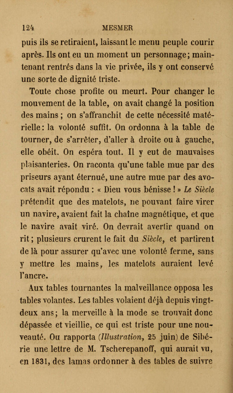 puis ils se retiraient, laissant le menu peuple courir après. Ils ont eu un moment un personnage; main- tenant rentrés dans la vie privée, ils y ont conservé une sorte de dignité triste. Toute chose profite ou meurt. Pour changer le mouvement de la tahle, on avait changé la position des mains ; on s'affranchit de cette nécessité maté- rielle: la volonté suffit. On ordonna à la table de tourner, de s'arrêter, d'aller à droite ou à gauche, elle obéit. On espéra tout. Il y eut de mauvaises plaisanteries. On raconta qu'une table mue par des priseurs ayant éternué, une autre mue par des avo- cats avait répondu : « Dieu vous bénisse ! » Le Siècle prétendit que des matelots, ne pouvant faire virer un navire, avaient fait la chaîne magnétique, et que le navire avait viré. On devrait avertir quand on rit; plusieurs crurent le fait du Siècle, et partirent de là pour assurer qu'avec une volonté ferme, sans y mettre les mains, les matelots auraient levé l'ancre. Aux tables tournantes la malveillance opposa les tables volantes. Les tables volaient déjà depuis vingt- deux ans ; la merveille à la mode se trouvait donc dépassée et vieillie, ce qui est triste pour une nou- veauté. Ou rapporta (Illustration, 25 juin) de Sibé- rie une lettre de M. TscherepanofT, qui aurait vu, en 1831, des lamas ordonner à des tables de suivre