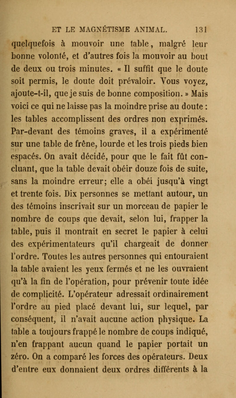 quelquefois à mouvoir une table, malgré leur bonne volonté, et d'autres fois la mouvoir au bout de deux ou trois minutes. « Il suffit que le doute soit permis, le doute doit prévaloir. Vous voyez, ajoute-t-il, que je suis de bonne composition. » Mais voici ce qui ne laisse pas la moindre prise au doute : les tables accomplissent des ordres non exprimés. Par-devant des témoins graves, il a expérimenté sur une table de frêne, lourde et les trois pieds bien espacés. On avait décidé, pour que le fait fût con- cluant, que la table devait obéir douze fois de suite, sans la moindre erreur; elle a obéi jusqu'à vingt et trente fois. Dix personnes se mettant autour, un des témoins inscrivait sur un morceau de papier le nombre de coups que devait, selon lui, frapper la table, puis il montrait en secret le papier à celui des expérimentateurs qu'il chargeait de donner l'ordre. Toutes les autres personnes qui entouraient la table avaient les yeux fermés et ne les ouvraient qu'à la fin de l'opération, pour prévenir toute idée de complicité. L'opérateur adressait ordinairement l'ordre au pied placé devant lui, sur lequel, par conséquent, il n'avait aucune action physique. La table a toujours frappé le nombre de coups indiqué, n'en frappant aucun quand le papier portait un zéro. On a comparé les forces des opérateurs. Deux d'entre eux donnaient deux ordres différents à la