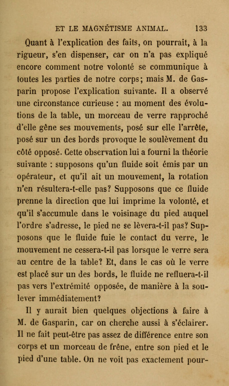 Quant à l'explication des faits, on pourrait, à la rigueur, s'en dispenser, car on n'a pas expliqué encore comment notre volonté se communique à toutes les parties de notre corps; mais M. de Gas- parin propose l'explication suivante. Il a observé une circonstance curieuse : au moment des évolu- tions de la table, un morceau de verre rapproché d'elle gêne ses mouvements, posé sur elle l'arrête, posé sur un des bords provoque le soulèvement du côté opposé. Cette observation lui a fourni la théorie suivante : supposons qu'un fluide soit émis par un opérateur, et qu'il ait un mouvement, la rotation n'en résultera-t-elle pas? Supposons que ce fluide prenne la direction que lui imprime la volonté, et qu'il s'accumule dans le voisinage du pied auquel l'ordre s'adresse, le pied ne se lèvera-t-il pas? Sup- posons que le fluide fuie le contact du verre, le mouvement ne cessera-t-il pas lorsque le verre sera au centre de la table? Et, dans le cas où le verre est placé sur un des bords, le fluide ne refluera-Ml pas vers l'extrémité opposée, de manière à la sou- lever immédiatement? Il y aurait bien quelques objections à faire à M. de Gasparin, car on cherche aussi à s'éclairer. Il ne fait peut-être pas assez de différence entre son corps et un morceau de frêne, entre son pied et le pied d'une table. On ne voit pas exactement pour-