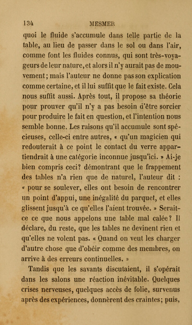 quoi le fluide s'accumule dans telle partie de la table, au lieu de passer dans le sol ou dans l'air, comme font les fluides connus, qui sont très-voya- geurs de leur nature, et alors il n'y aurait pas de mou- vement; mais l'auteur ne donne pas son explication comme certaine, et il lui suffit que le fait existe. Cela nous suffit aussi. Après tout, il propose sa théorie pour prouver qu'il n'y a pas besoin d'être sorcier pour produire le fait en question, et l'intention nous semble bonne. Les raisons qu'il accumule sont spé- cieuses, celle-ci entre autres, « qu'un magicien qui redouterait à ce point le contact du verre appar- tiendrait à une catégorie inconnue jusqu'ici. » Ai-je bien compris ceci? démontrant que le frappement des tables n'a rien que de naturel, l'auteur dit : * pour se soulever, elles ont besoin de rencontrer un point d'appui, une inégalité du parquet, et elles glissent jusqu'à ce qu'elles l'aient trouvée. » Serait- ce ce que nous appelons une table mal calée? II déclare, du reste, que les tables ne devinent rien et qu'elles ne volent pas. * Quand on veut les charger d'autre chose que d'obéir comme des membres, on arrive à des erreurs continuelles. » Tandis que les savants discutaient, il s'opérait dans les salons une réaction inévitable. Quelques crises nerveuses, quelques accès de folie, survenus après des expériences, donnèrent des craintes; puis,