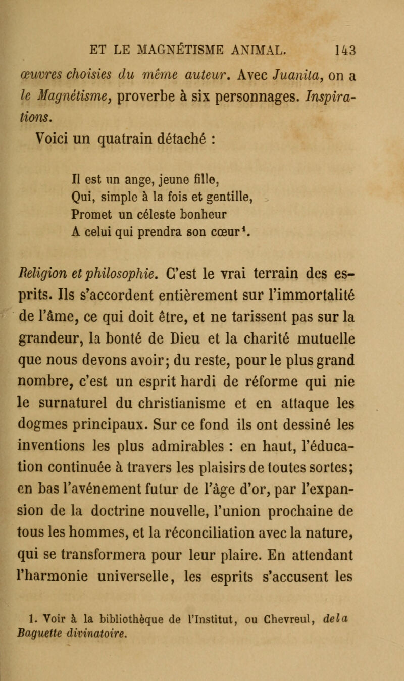 œuvres choisies du même auteur. Avec Juanila, on a le Magnétisme, proverbe à six personnages. Inspira- tions. Voici un quatrain détaché : II est un ange, jeune fille, Qui, simple à la fois et gentille, Promet un céleste bonheur A celui qui prendra son cœur1. Religion et philosophie. C'est le vrai terrain des es- prits. Ils s'accordent entièrement sur l'immortalité de l'âme, ce qui doit être, et ne tarissent pas sur la grandeur, la bonté de Dieu et la charité mutuelle que nous devons avoir; du reste, pour le plus grand nombre, c'est un esprit hardi de réforme qui nie le surnaturel du christianisme et en attaque les dogmes principaux. Sur ce fond ils ont dessiné les inventions les plus admirables : en haut, l'éduca- tion continuée à travers les plaisirs de toutes sortes; en bas l'avènement futur de l'âge d'or, par l'expan- sion de la doctrine nouvelle, l'union prochaine de tous les hommes, et la réconciliation avec la nature, qui se transformera pour leur plaire. En attendant l'harmonie universelle, les esprits s'accusent les 1. Voir à la bibliothèque de l'Institut, ou Chevreul, delà Baguette divinatoire.