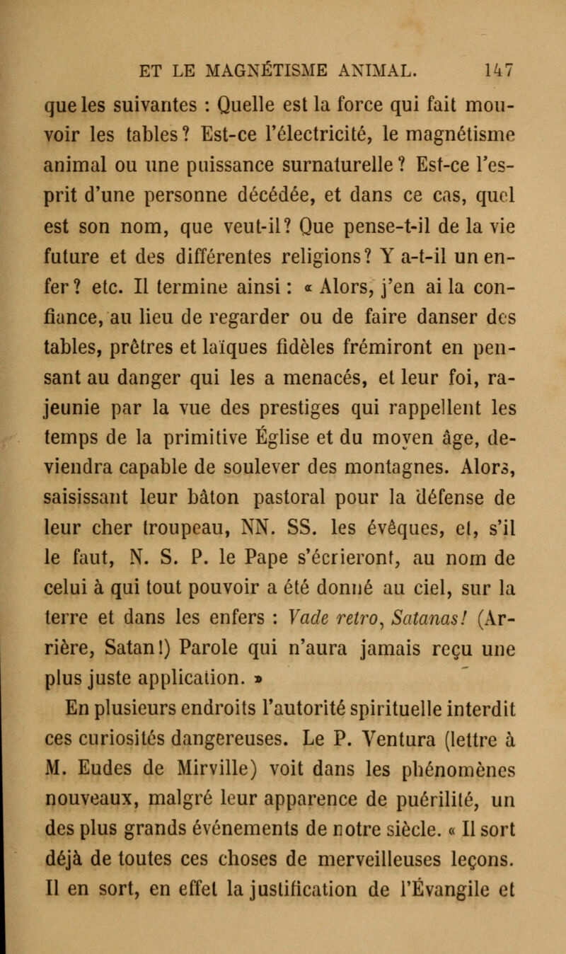 que les suivantes : Quelle est la force qui fait mou- voir les tables? Est-ce l'électricité, le magnétisme animal ou une puissance surnaturelle? Est-ce l'es- prit d'une personne décédée, et dans ce cas, quel est son nom, que veut-il? Que pense-t-il de la vie future et des différentes religions? Y a-t-il un en- fer? etc. Il termine ainsi: « Alors, j'en ai la con- fiance, au lieu de regarder ou de faire danser des tables, prêtres et laïques fidèles frémiront en pen- sant au danger qui les a menacés, et leur foi, ra- jeunie par la vue des prestiges qui rappellent les temps de la primitive Église et du moyen âge, de- viendra capable de soulever des montagnes. Alors, saisissant leur bâton pastoral pour la défense de leur cher troupeau, NN. SS. les évoques, et, s'il le faut, N. S. P. le Pape s'écrieront, au nom de celui à qui tout pouvoir a été donné au ciel, sur la terre et dans les enfers : Vade rétro, Satanas! (Ar- rière, Satan!) Parole qui n'aura jamais reçu une plus juste applicaiion. » En plusieurs endroits l'autorité spirituelle interdit ces curiosités dangereuses. Le P. Ventura (lettre à M. Eudes de Mirville) voit dans les phénomènes nouveaux, malgré leur apparence de puérilité, un des plus grands événements de notre siècle. « Il sort déjà de toutes ces choses de merveilleuses leçons. Il en sort, en effet la justification de l'Évangile et