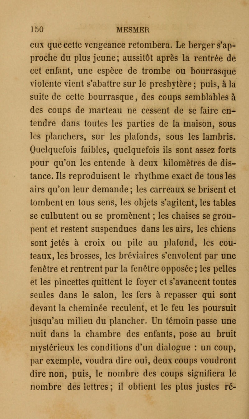 eux que cette vengeance retombera. Le berger s'ap- proche du plus jeune; aussitôt après la rentrée de cet enfant, une espèce de trombe ou bourrasque violente vient s'abattre sur le presbytère ; puis, à la suite de cette bourrasque, des coups semblables à des coups de marteau ne cessent de se faire en- tendre dans toutes les parties de la maison, sous les planchers, sur les plafonds, sous les lambris. Quelquefois faibles, quelquefois ils sont assez forts pour qu'on les entende à deux kilomètres de dis- tance. Ils reproduisent le rhylhme exact de tous les airs qu'on leur demande ; les carreaux se brisent et tombent en tous sens, les objets s'agitent, les tables se culbutent ou se promènent ; les chaises se grou- pent et restent suspendues dans les airs, les chiens sont jetés à croix ou pile au plafond, les cou- teaux, les brosses, les bréviaires s'envolent par une fenêtre et rentrent par la fenêtre opposée ; les pelles et les pincettes quittent le foyer et s'avancent toutes seules dans le salon, les fers à repasser qui sont devant la cheminée reculent, et le feu les poursuit jusqu'au milieu du plancher. Un témoin passe une nuit dans la chambre des enfants, pose au bruit mystérieux les conditions d'un dialogue : un coup, par exemple, voudra dire oui, deux coups voudront dire non, puis, le nombre des coups signifiera le nombre des lettres ; il obtient les plus justes ré-