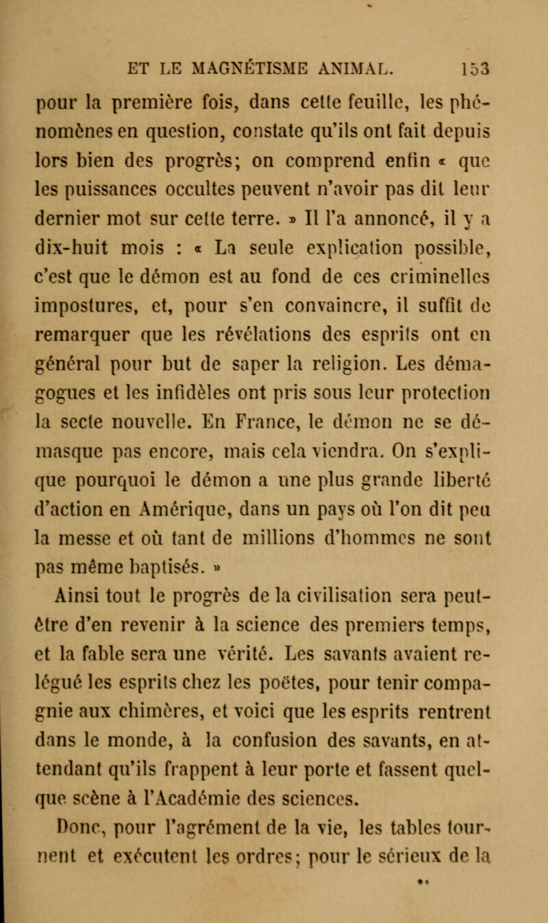 pour la première fois, dans celle feuille, les phé- nomènes en question, constate qu'ils ont fait depuis lors bien des progrès; on comprend enfin « que les puissances occultes peuvent n'avoir pas dit leur dernier mot sur cette terre. » Il Ta annoncé, il y a dix-huit mois : « La seule explication possible, c'est que le démon est au fond de ces criminelles impostures, et, pour s'en convaincre, il suffit de remarquer que les révélations des esprits ont en général pour but de saper la religion. Les déma- gogues et les infidèles ont pris sous leur protection la secte nouvelle. En France, le démon ne se dé- masque pas encore, mais cela viendra. On s'expli- que pourquoi le démon a une plus grande liberté d'action en Amérique, dans un pays où l'on dit peu la messe et où tant de millions d'hommes ne sont pas même baptisés. » Ainsi tout le progrès de la civilisation sera peut- être d'en revenir à la science des premiers temps, et la fable sera une vérité. Les savants avaient re- légué les esprits chez les poètes, pour tenir compa- gnie aux chimères, et voici que les esprits rentrent dans le monde, à la confusion des savants, en at- tendant qu'ils frappent à leur porte et fassent quel- que scène à l'Académie des sciences. Donc, pour l'agrément de la vie, les tables tour- nent et exécutant les ordres; pour le sérieux d<