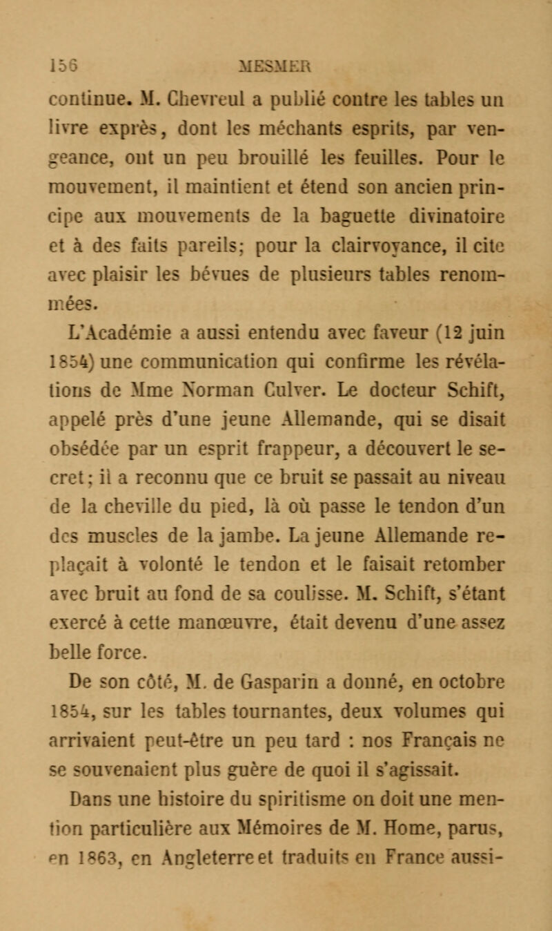 continue. M. Chevreul a publié contre les tables un livre exprès, dont les méchants esprits, par ven- geance, ont un peu brouillé les feuilles. Pour le mouvement, il maintient et étend son ancien prin- cipe aux mouvements de la baguette divinatoire et à des faits pareils; pour la clairvoyance, il cite avec plaisir les bévues de plusieurs tables renom- mées. L'Académie a aussi entendu avec faveur (12 juin 1854) une communication qui confirme les révéla- tions de Mme Norman Culver. Le docteur Schift, appelé près d'une jeune Allemande, qui se disait obsédée par un esprit frappeur, a découvert le se- cret; il a reconnu que ce bruit se passait au niveau de la cheville du pied, là où passe le tendon d'un des muscles de la jambe. La jeune Allemande re- plaçait à volonté le tendon et le faisait retomber avec bruit au fond de sa coulisse. M. Schift, s'étant exercé à cette manœuvre, était devenu d'une assez belle force. De son côté, M. de Gasparin a donné, en octobre 1854, sur les tables tournantes, deux volumes qui arrivaient peut-être un peu tard : nos Français ne se souvenaient plus guère de quoi il s'agissait. Dans une histoire du spiritisme on doit une men- tion particulière aux Mémoires de M. Home, paru-, ^n 1863, en Angleterre et traduit* en France aussi-