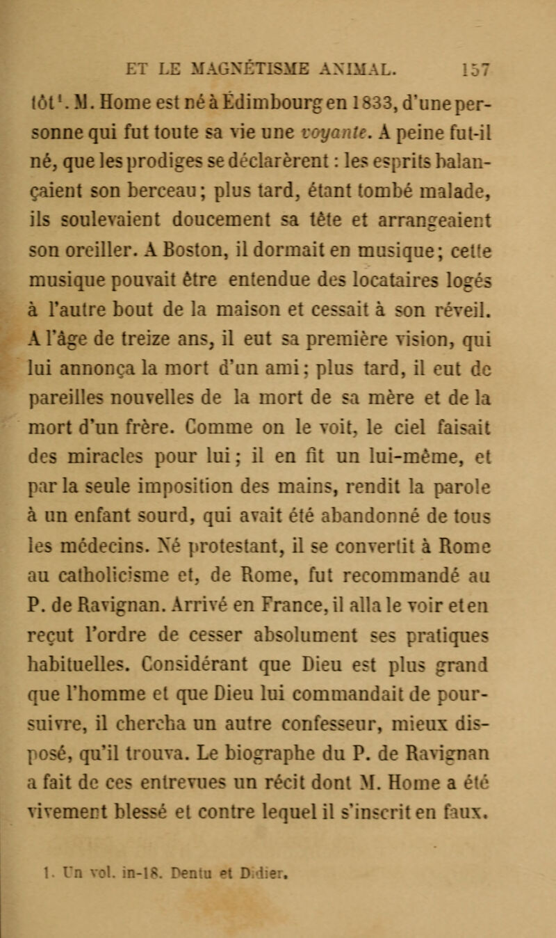 lot1. M. Home est né à Edimbourg en 1833, d'uneper- sonne qui fut toute sa vie une voyante. A peine fut-il né, que les prodiges se déclarèrent : les esprits balan- çaient son berceau; plus tard, étant tombé malade, ils soulevaient doucement sa tète et arrangée.: son oreiller. A Boston, il dormait en musique ; t musique pouvait être entendue des locataires logés à l'autre bout de la maison et cessait à son réveil. A l'âge de treize ans, il eut sa première vision, qui lui annonça la mort d'un ami: plus tard, il eut de pareilles nouvelles de la mort de sa mère et c mort d'un frère. Comme on le voit, le ciel fa> des miracles pour lui; il en fit un lui-même. parla seule imposition des inains, rendit la parole à un enfant sourd, qui avait été abandonné de tous les médecins. Né protestant, il se convertit à Rome au catholicisme et. de Rome, fut recommandé au P. de Ravignan. Arrivé en France, il alla le voir eten reçut Tordre de cesser absolument ses pratiques habituelles. Considérant que Dieu est plus grand que Thomme et que Dieu lui commandait de pour- suivre, il chercha un autre confesseur, mieux dis- ', qu'il trouva. Le biographe du P. de Barigmn a fait de ces entrevues un récit dont M. Home a vivemert blessé et contre lequel il s'inscrit en faux. I. Un vol. in-18. Dent-: