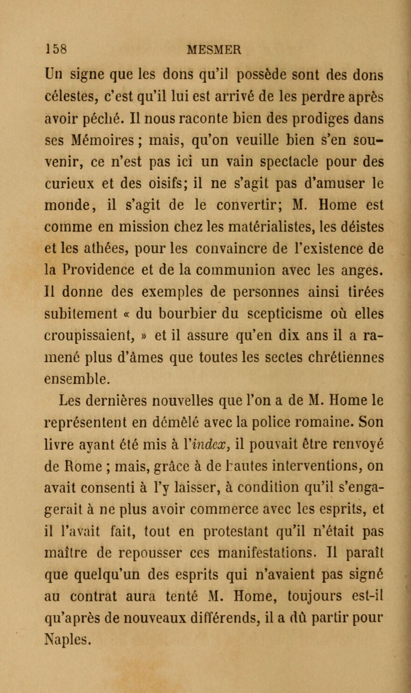 Un signe que les dons qu'il possède sont des dons célestes, c'est qu'il lui est arrivé de les perdre après avoir péché. Il nous raconte bien des prodiges dans ses Mémoires ; mais, qu'on veuille bien s'en sou- venir, ce n'est pas ici un vain spectacle pour des curieux et des oisifs; il ne s'agit pas d'amuser le monde, il s'agit de le convertir; M. Home est comme en mission chez les matérialistes, les déistes et les athées, pour les convaincre de l'existence de la Providence et de la communion avec les anges. Il donne des exemples de personnes ainsi tirées subitement « du bourbier du scepticisme où elles croupissaient, » et il assure qu'en dix ans il a ra- mené plus d'âmes que toutes les sectes chrétiennes ensemble. Les dernières nouvelles que l'on a de M. Home le représentent en démêlé avec la police romaine. Son livre ayant été mis à Y index, il pouvait être renvoyé de Rome ; mais, grâce à de hautes interventions, on avait consenti à l'y laisser, à condition qu'il s'enga- gerait à ne plus avoir commerce avec les esprits, et il l'avait fait, tout en protestant qu'il n'était pas maître de repousser ces manifestations. Il paraît que quelqu'un des esprits qui n'avaient pas signé au contrat aura tenté M. Home, toujours est-il qu'après de nouveaux différends, il a dû partir pour Naples.