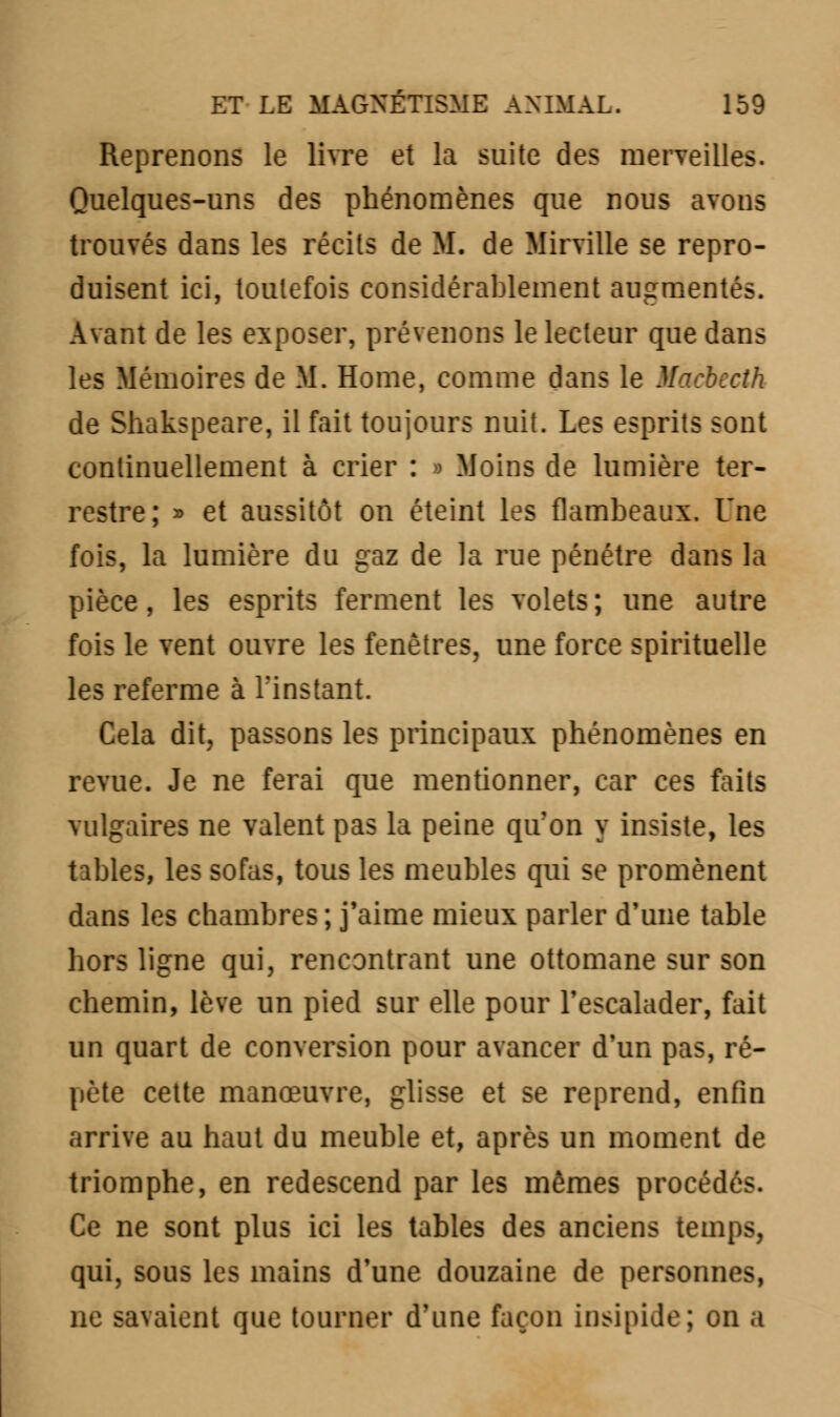 Reprenons le livre et la suite des merveilles. Quelques-uns des phénomènes que nous avons trouvés dans les récits de M. de Mil ville se repro- duisent ici, toutefois considérablement augmentés. Avant de les exposer, prévenons le lecteur que dans les Mémoires de M. Home, comme dans le Macbtcth de Shakspeare, il fait toujours nuit. Les esprits sont continuellement à crier : » Moins de lumière ter- restre; » et aussitôt on éteint les flambeaux. Une fois, la lumière du gaz de la rue pénétre dans la pièce, les esprits ferment les volets; une autre fois le vent ouvre les fenêtres, une force spirituelle les referme à l'instant. Cela dit, passons les principaux phénomènes en revue. Je ne ferai que mentionner, car ces faits vulgaires ne valent pas la peine qu'on y insiste, les tables, les sofas, tous les meubles qui se promènent dans les chambres; j'aime mieux parler d'une table hors ligne qui, rencontrant une ottomane sur son chemin, lève un pied sur elle pour l'escalader, fait un quart de conversion pour avancer d'un pas, ré- pète cette manœuvre, glisse et se reprend, enfin arrive au haut du meuble et, après un moment de triomphe, en redescend par les mêmes procédés. Ce ne sont plus ici les tables des anciens temps, qui, sous les mains d'une douzaine de personne, ne savaient que tourner d'une façon insipide; on a