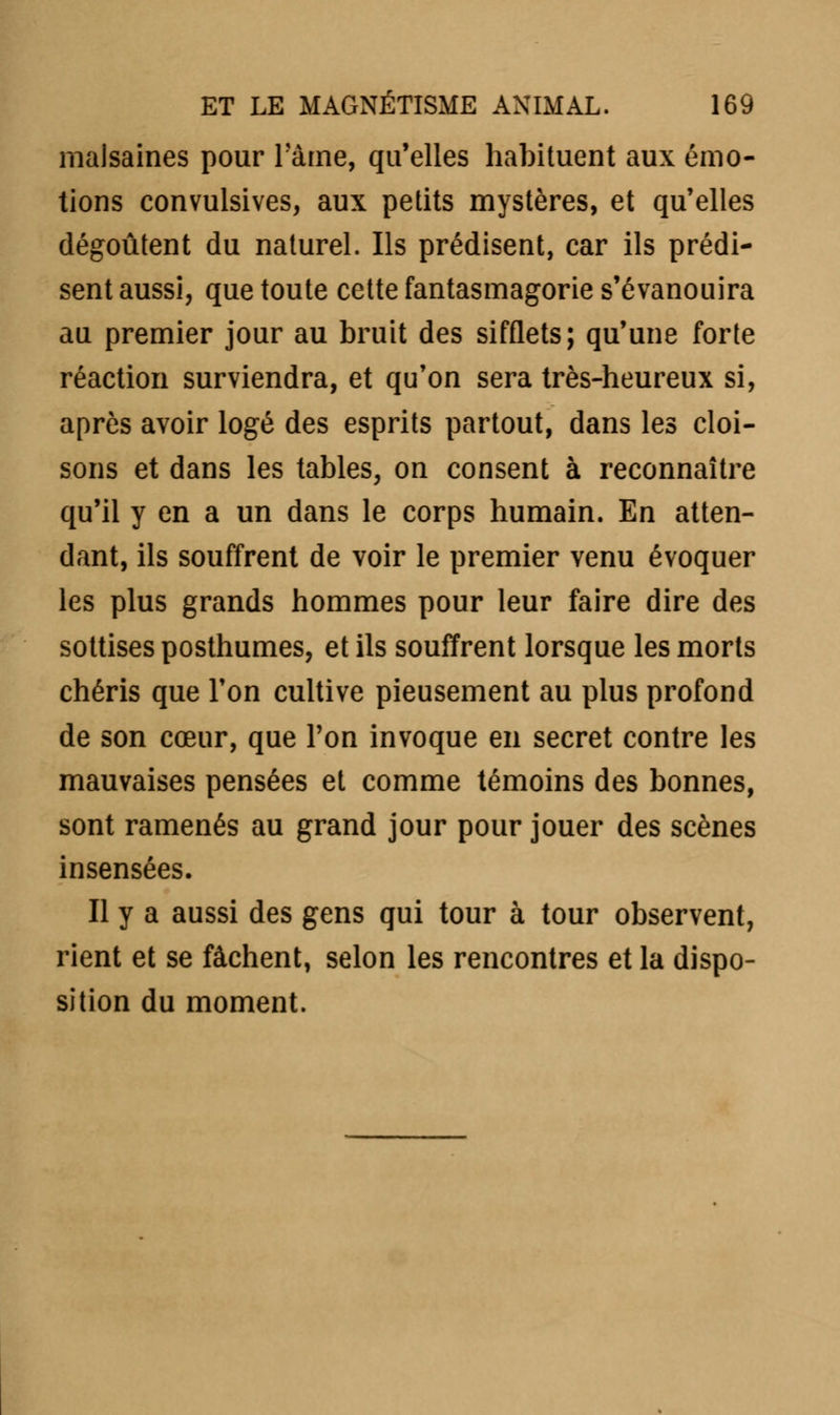 malsaines pour l'âme, qu'elles habituent aux émo- tions convulsives, aux petits mystères, et qu'elles dégoûtent du naturel. Ils prédisent, car ils prédi- sent aussi, que toute cette fantasmagorie s'évanouira au premier jour au bruit des sifflets; qu'une forte réaction surviendra, et qu'on sera très-heureux si, après avoir logé des esprits partout, dans les cloi- sons et dans les tables, on consent à reconnaître qu'il y en a un dans le corps humain. En atten- dant, ils souffrent de voir le premier venu évoquer les plus grands hommes pour leur faire dire des sottises posthumes, et ils souffrent lorsque les morts chéris que l'on cultive pieusement au plus profond de son cœur, que l'on invoque en secret contre les mauvaises pensées et comme témoins des bonnes, sont ramenés au grand jour pour jouer des scènes insensées. Il y a aussi des gens qui tour à tour observent, rient et se fâchent, selon les rencontres et la dispo- sition du moment.